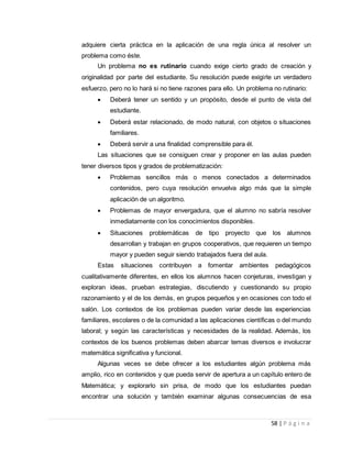 58 | P á g i n a
adquiere cierta práctica en la aplicación de una regla única al resolver un
problema como éste.
Un problema no es rutinario cuando exige cierto grado de creación y
originalidad por parte del estudiante. Su resolución puede exigirle un verdadero
esfuerzo, pero no lo hará si no tiene razones para ello. Un problema no rutinario:
 Deberá tener un sentido y un propósito, desde el punto de vista del
estudiante.
 Deberá estar relacionado, de modo natural, con objetos o situaciones
familiares.
 Deberá servir a una finalidad comprensible para él.
Las situaciones que se consiguen crear y proponer en las aulas pueden
tener diversos tipos y grados de problematización:
 Problemas sencillos más o menos conectados a determinados
contenidos, pero cuya resolución envuelva algo más que la simple
aplicación de un algoritmo.
 Problemas de mayor envergadura, que el alumno no sabría resolver
inmediatamente con los conocimientos disponibles.
 Situaciones problemáticas de tipo proyecto que los alumnos
desarrollan y trabajan en grupos cooperativos, que requieren un tiempo
mayor y pueden seguir siendo trabajados fuera del aula.
Estas situaciones contribuyen a fomentar ambientes pedagógicos
cualitativamente diferentes, en ellos los alumnos hacen conjeturas, investigan y
exploran ideas, prueban estrategias, discutiendo y cuestionando su propio
razonamiento y el de los demás, en grupos pequeños y en ocasiones con todo el
salón. Los contextos de los problemas pueden variar desde las experiencias
familiares, escolares o de la comunidad a las aplicaciones científicas o del mundo
laboral; y según las características y necesidades de la realidad. Además, los
contextos de los buenos problemas deben abarcar temas diversos e involucrar
matemática significativa y funcional.
Algunas veces se debe ofrecer a los estudiantes algún problema más
amplio, rico en contenidos y que pueda servir de apertura a un capítulo entero de
Matemática; y explorarlo sin prisa, de modo que los estudiantes puedan
encontrar una solución y también examinar algunas consecuencias de esa
 