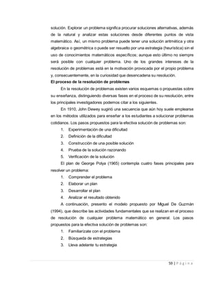 59 | P á g i n a
solución. Explorar un problema significa procurar soluciones alternativas, además
de la natural y analizar estas soluciones desde diferentes puntos de vista
matemático. Así, un mismo problema puede tener una solución aritmética y otra
algebraica o geométrica o puede ser resuelto por una estrategia (heurística) sin el
uso de conocimientos matemáticos específicos; aunque esto último no siempre
será posible con cualquier problema. Uno de los grandes intereses de la
resolución de problemas está en la motivación provocada por el propio problema
y, consecuentemente, en la curiosidad que desencadena su resolución.
El proceso de la resolución de problemas
En la resolución de problemas existen varios esquemas o propuestas sobre
su enseñanza, distinguiendo diversas fases en el proceso de su resolución, entre
los principales investigadores podemos citar a los siguientes.
En 1910, John Dewey sugirió una secuencia que aún hoy suele emplearse
en los métodos utilizados para enseñar a los estudiantes a solucionar problemas
cotidianos. Los pasos propuestos para la efectiva solución de problemas son:
1. Experimentación de una dificultad
2. Definición de la dificultad
3. Construcción de una posible solución
4. Prueba de la solución razonando
5. Verificación de la solución
El plan de George Polya (1965) contempla cuatro fases principales para
resolver un problema:
1. Comprender el problema
2. Elaborar un plan
3. Desarrollar el plan
4. Analizar el resultado obtenido
A continuación, presento el modelo propuesto por Miguel De Guzmán
(1994), que describe las actividades fundamentales que se realizan en el proceso
de resolución de cualquier problema matemático en general. Los pasos
propuestos para la efectiva solución de problemas son:
1. Familiarízate con el problema
2. Búsqueda de estrategias
3. Lleva adelante tu estrategia
 