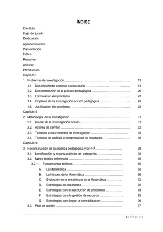 6 | P á g i n a
ÍNDICE
Carátula
Hoja del jurado
Dedicatoria
Agradecimientos
Presentación
Índice
Resumen
Abstrac
Introducción
Capítulo I
1. Problemas de investigación……………………………….……………………….. 13
1.1. Descripción de contexto sociocultural ……………………………..……… 13
1.2. Deconstrucción de la práctica pedagógica …………………………..…… 20
1.3. Formulación del problema …………………………………………..……… 28
1.4. Objetivos de la investigación acción pedagógica …………………...…… 28
1.5. Justificación del problema ………………………………………………...... 28
Capítulo II
2. Metodología de la investigación …………………………………….............…… 31
2.1. Diseño de la investigación acción ………………………………...……….. 31
2.2. Actores de cambio ………………………………………………………..…. 32
2.3. Técnicas e instrumentos de investigación ……………………………… 35
2.4. Técnicas de análisis e interpretación de resultados ………………..…… 36
Capítulo III
3. Reconstrucción de la práctica pedagógica y la PPA ……………………. 38
3.1. Identificación y organización de las categorías …………..………. 38
3.2. Marco teórico referencial …………………………………….……… 65
3.2.1. Fundamentos teóricos ………………………………………… 65
A. La Matemática ………………………………………………. 65
B. La historia de la Matemática ………………………………. 66
C. Evolución en la enseñanza de la Matemática ………….. 72
D. Estrategias de enseñanza ………………………………… 76
E. Estrategias para la resolución de problemas ……………. 78
F. Estrategias para la gestión de recursos ………………….. 95
G. Estrategias para lograr la sensibilización ………………… 96
3.3. Plan de acción ………………………………………….……………. 97
 