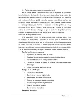 60 | P á g i n a
4. Revisa el proceso y saca consecuencias de él.
En tal sentido, Miguel De Guzmán afirma que la resolución de problemas
tiene la intención de trasmitir, de una manera sistemática, los procesos de
pensamiento eficaces en la resolución de verdaderos problemas. Por medio de
este método, el alumno podrá manipular objetos matemáticos, activará su
capacidad mental, ejercitará su creatividad, hará metacognición (reflexión sobre
su propio aprendizaje), se divertirá, se preparará para otros problemas y muy
importante, podrá adquirir confianza en sí mismo. No Obstante, es importante
aclarar el sentido de esta estrategia ya que la resolución de problemas tiene
múltiples usos e interpretaciones que pueden llegar a ser contradictoria.
El modelo de Miguel De Guzmán
OTP Matemática (2010: 72), partiendo de la ideas de Polya, Mason, y de
los trabajos de Schoenfeld, presenta un modelo para el tratamiento de
situaciones problemáticas, en el que se incluyen tanto las decisiones ejecutivas y
de control como las heurísticas. El modelo propuesto busca que el estudiante
examine y remodele sus propios métodos de pensamiento de forma sistemática,
a fin de eliminar obstáculos y de llegar a establecer hábitos mentales eficaces.
Familiarización con el problema
 Importancia de entender antes de hacer
 Regular el tiempo necesario para la resolución del problema
 Necesidad de actuar sin prisa y con tranquilidad
 Clarificar la situación de partida, la situación intermedia y adónde se
debe llegar.
 Buscar información que pueda ayudar
Búsqueda de estrategias
 Empezar por la más fácil
 Experimentar y buscar regularidades
 Hacer figuras esquemas o diagramas
 Escoger un lenguaje o notación adecuada
 Buscar semejanzas con lo ya conocido
 Suponer el problema resuelto
 Buscar formas alternativas
Estrategia heurística
 