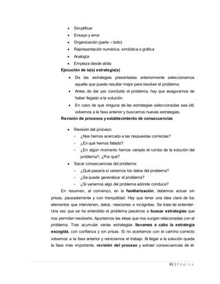 61 | P á g i n a
 Simplificar
 Ensayo y error
 Organización (parte – todo)
 Representación numérica, simbólica o gráfica
 Analogía
 Empieza desde atrás
Ejecución de la(s) estrategia(s)
 De las estrategias presentadas anteriormente seleccionamos
aquella que pueda resultar mejor para resolver el problema.
 Antes de dar por concluido el problema, hay que asegurarnos de
haber llegado a la solución.
 En caso de que ninguna de las estrategias seleccionadas sea útil,
volvemos a la fase anterior y buscamos nuevas estrategias.
Revisión de procesos y establecimiento de consecuencias
 Revisión del proceso:
- ¿Nos hemos acercado a las respuestas correctas?
- ¿En qué hemos fallado?
- ¿En algún momento hemos variado el rumbo de la solución del
problema?, ¿Por qué?
 Sacar consecuencias del problema:
- ¿Qué pasaría si variamos los datos del problema?
- ¿Se puede generalizar el problema?
- ¿Si variamos algo del problema adónde conduce?
En resumen, al comienzo, en la familiarización, debemos actuar sin
prisas, pausadamente y con tranquilidad. Hay que tener una idea clara de los
elementos que intervienen, datos, relaciones e incógnitas. Se trata de entender.
Una vez que se ha entendido el problema pasamos a buscar estrategias que
nos permiten resolverlo. Apuntamos las ideas que nos surgen relacionadas con el
problema. Tras acumular varias estrategias llevamos a cabo la estrategia
escogida, con confianza y sin prisas. Si no acertamos con el camino correcto
volvemos a la fase anterior y reiniciamos el trabajo. Al llegar a la solución queda
la fase más importante, revisión del proceso y extraer consecuencias de él.
 
