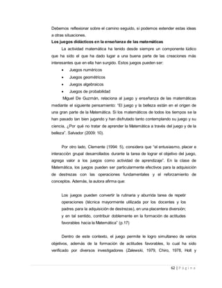 62 | P á g i n a
Debemos reflexionar sobre el camino seguido, si podemos extender estas ideas
a otras situaciones.
Los juegos didácticos en la enseñanza de las matemáticas
La actividad matemática ha tenido desde siempre un componente lúdico
que ha sido el que ha dado lugar a una buena parte de las creaciones más
interesantes que en ella han surgido. Estos juegos pueden ser:
 Juegos numéricos
 Juegos geométricos
 Juegos algebraicos
 Juegos de probabilidad
Miguel De Guzmán, relaciona al juego y enseñanza de las matemáticas
mediante el siguiente pensamiento: “El juego y la belleza están en el origen de
una gran parte de la Matemática. Si los matemáticos de todos los tiempos se la
han pasado tan bien jugando y han disfrutado tanto contemplando su juego y su
ciencia, ¿Por qué no tratar de aprender la Matemática a través del juego y de la
belleza”. Salvador (2009: 10).
Por otro lado, Clemente (1994: 5), considera que “el entusiasmo, placer e
interacción grupal desarrollados durante la tarea de lograr el objetivo del juego,
agrega valor a los juegos como actividad de aprendizaje”. En la clase de
Matemática, los juegos pueden ser particularmente efectivos para la adquisición
de destrezas con las operaciones fundamentales y el reforzamiento de
conceptos. Además, la autora afirma que:
Los juegos pueden convertir la rutinaria y aburrida tarea de repetir
operaciones (técnica mayormente utilizada por los docentes y los
padres para la adquisición de destrezas), en una placentera diversión;
y en tal sentido, contribuir doblemente en la formación de actitudes
favorables hacia la Matemática” (p.17)
Dentro de este contexto, el juego permite le logro simultaneo de varios
objetivos, además de la formación de actitudes favorables, lo cual ha sido
verificado por diversos investigadores (Zalewski, 1979, Chiro, 1978, Holt y
 