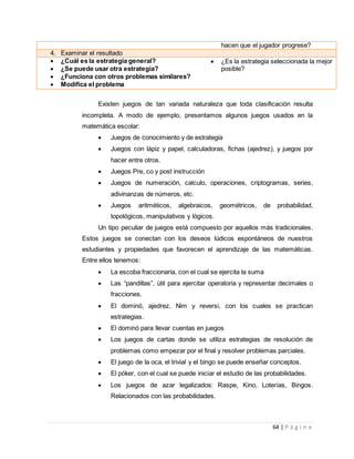 64 | P á g i n a
hacen que el jugador progrese?
4. Examinar el resultado
 ¿Cuál es la estrategia general?
 ¿Se puede usar otra estrategia?
 ¿Funciona con otros problemas similares?
 Modifica el problema
 ¿Es la estrategia seleccionada la mejor
posible?
Existen juegos de tan variada naturaleza que toda clasificación resulta
incompleta. A modo de ejemplo, presentamos algunos juegos usados en la
matemática escolar:
 Juegos de conocimiento y de estrategia
 Juegos con lápiz y papel, calculadoras, fichas (ajedrez), y juegos por
hacer entre otros.
 Juegos Pre, co y post instrucción
 Juegos de numeración, calculo, operaciones, criptogramas, series,
adivinanzas de números, etc.
 Juegos aritméticos, algebraicos, geométricos, de probabilidad,
topológicos, manipulativos y lógicos.
Un tipo peculiar de juegos está compuesto por aquellos más tradicionales.
Estos juegos se conectan con los deseos lúdicos espontáneos de nuestros
estudiantes y propiedades que favorecen el aprendizaje de las matemáticas.
Entre ellos tenemos:
 La escoba fraccionaria, con el cual se ejercita la suma
 Las “pandillas”, útil para ejercitar operatoria y representar decimales o
fracciones.
 El dominó, ajedrez, Nim y reversi, con los cuales se practican
estrategias.
 El dominó para llevar cuentas en juegos
 Los juegos de cartas donde se utiliza estrategias de resolución de
problemas como empezar por el final y resolver problemas parciales.
 El juego de la oca, el trivial y el bingo se puede enseñar conceptos.
 El póker, con el cual se puede iniciar el estudio de las probabilidades.
 Los juegos de azar legalizados: Raspe, Kino, Loterías, Bingos.
Relacionados con las probabilidades.
 