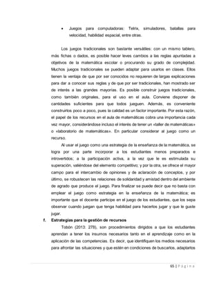 65 | P á g i n a
 Juegos para computadoras: Tetrix, simuladores, batallas para
velocidad, habilidad espacial, entre otras.
Los juegos tradicionales son bastante versátiles: con un mismo tablero,
más fichas o dados, es posible hacer leves cambios a las reglas apuntadas a
objetivos de la matemática escolar o procurando su grado de complejidad.
Muchos juegos tradicionales se pueden adaptar para usarlos en clases. Ellos
tienen la ventaja de que por ser conocidos no requieren de largas explicaciones
para dar a conocer sus reglas y de que por ser tradicionales, han mostrado ser
de interés a las grandes mayorías. Es posible construir juegos tradicionales,
como también originales, para el uso en el aula. Conviene disponer de
cantidades suficientes para que todos jueguen. Además, es conveniente
construirlos poco a poco, pues la calidad es un factor importante. Por esta razón,
el papel de los recursos en el aula de matemáticas cobra una importancia cada
vez mayor, considerándose incluso el interés de tener un «taller de matemáticas»
o «laboratorio de matemáticas». En particular considerar al juego como un
recurso.
Al usar el juego como una estrategia de la enseñanza de la matemática, se
logra por una parte incorporar a los estudiantes menos preparados e
introvertidos; a la participación activa, a la vez que le es estimulada su
superación, valiéndose del elemento competitivo; y por la otra, se ofrece el mayor
campo para el intercambio de opiniones y de aclaración de conceptos, y por
último, se robustecen las relaciones de solidaridad y amistad dentro del ambiente
de agrado que produce el juego. Para finalizar se puede decir que no basta con
emplear el juego como estrategia en la enseñanza de la matemática; es
importante que el docente participe en el juego de los estudiantes, que los sepa
observar cuando juegan que tenga habilidad para hacerlos jugar y que le guste
jugar.
f. Estrategias para la gestión de recursos
Tobón (2013: 278), son procedimientos dirigidos a que los estudiantes
aprendan a tener los insumos necesarios tanto en el aprendizaje como en la
aplicación de las competencias. Es decir, que identifiquen los medios necesarios
para afrontar las situaciones y que estén en condiciones de buscarlos, adaptarlos
 