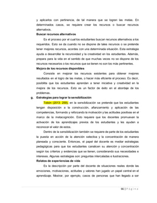 66 | P á g i n a
y aplicarlos con pertinencia, de tal manera que se logren las metas. En
determinados casos, se requiere crear los recursos o buscar recursos
alternativos.
Buscar recursos alternativos
Es el proceso por el cual los estudiantes buscan recursos alternativos a los
requeridos. Esto se da cuando no se dispone de tales recursos o se pretende
tener mejores recursos, acordes con una determinada situación. Esta estrategia
ayuda a desarrollar la recursividad y la creatividad en los estudiantes. Además,
prepara para la vida en el sentido de que muchas veces no se dispone de los
recursos necesarios o los recursos que se tienen no son los más pertinentes.
Mejora de los recursos disponibles
Consiste en mejorar los recursos existentes para obtener mejores
resultados en el logro de las metas, o hacer más eficiente el proceso. Es decir,
posibilita que los estudiantes aprendan a tener iniciativa y creatividad en la
mejora de los recursos. Esto es un factor de éxito en el abordaje de los
problemas.
g. Estrategias para lograr la sensibilización
Tobón (2013: 259), en la sensibilización se pretende que los estudiantes
tengan disposición a la construcción, afianzamiento y aplicación de las
competencias, formando y reforzando la motivación y las actitudes positivas en el
marco de la metacognición. Esto requiere que los docentes promuevan la
activación de los aprendizajes previos de los estudiantes y les ayuden a
reconocer el valor de estos.
Dentro de la sensibilización también se requiere de parte de los estudiantes
la puesta en acción de la atención selectiva y la concentración de manera
planeada y consciente. Entonces, el papel del docente es mediar estrategias
pedagógicas para que los estudiantes canalicen su atención y concentración
según los criterios y evidencias que se tienen, considerando sus necesidades e
intereses. Algunas estrategias son: preguntas intercaladas e ilustraciones.
Relatos de experiencias de vida
Es la descripción por parte del docente de situaciones reales donde las
emociones, motivaciones, actitudes y valores han jugado un papel central en el
aprendizaje. Mostrar, por ejemplo, casos de personas que han llegado a ser
 