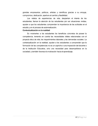 67 | P á g i n a
grandes empresarios, políticos, artistas y científicos gracias a su empuje,
compromiso, dedicación, apertura al cambio y flexibilidad.
Los relatos de experiencias de vida, despiertan el interés de los
estudiantes; llaman la atención de los estudiantes por ser situaciones vividas;
ayudan a que los estudiantes comprendan la importancia de las actitudes en el
estudio y en el proceso de autorrealización.
Contextualización en la realidad
Es mostrarles a los estudiantes los beneficios concretos de poseer la
competencia, teniendo en cuenta las necesidades vitales relacionadas con el
proyecto ético de vida, los requerimientos laborales y las demandas sociales. La
contextualización en la realidad, ayudan a los estudiantes a comprender que la
formación de las competencias no es un capricho o una imposición del docente o
de la Institución Educativa, sino una necesidad para desempeñarse en la
sociedad; y también favorece la motivación hacia el aprendizaje.
 