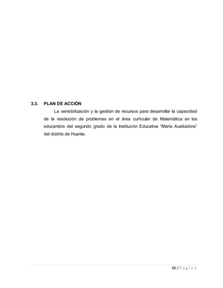 68 | P á g i n a
3.3. PLAN DE ACCIÓN
La sensibilización y la gestión de recursos para desarrollar la capacidad
de la resolución de problemas en el área curricular de Matemática en los
educandos del segundo grado de la Institución Educativa “María Auxiliadora”
del distrito de Huanta.
 