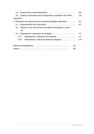 7 | P á g i n a
3.4. Diseño de las acciones alternativas …………………..…………………… 104
3.5. Criterios e indicadores para el seguimiento y evaluación de la PPA ….. 105
Capítulo IV
4. Evaluación de la ejecución de la propuesta pedagógica alternativa …………. 107
4.1. Sistematización de la información …………………………………..…….. 107
4.2. Validación de la información de resultados (triangulación u otros)
114
4.3. Interpretación y evaluación de resultados ………………………………… 117
4.3.1. Interpretación y evaluación de resultados ………………………..... 117
4.3.2. Interpretación y evaluación global de categorías ……………….… 118
Referencias bibliográficas ……………………………………………………. 119
Anexos …………………………………………………………………………. 120
 