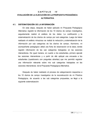 108 | P á g i n a
C A P Í T U L O I V
EVALUACIÓN DE LA EJECUCIÓN DE LA PROPUESTA PEDAGÓGICA
ALTERNATIVA
4.1. SISTEMATIZACIÓN DE LA INFORMACIÓN
En esta etapa, después de haber aplicado mi Propuesta Pedagógica
Alternativa registré la información de los 10 diarios de campo investigativo,
seguidamente realicé el análisis de los datos: La codificación y la
sistematización de los diarios de campo por sub categorías. Luego de haber
realizado el análisis minucioso se realizó la reducción y sistematización de la
información por sub categorías de los diarios de campo. Asimismo, mi
acompañante pedagógico utilizó una ficha de observación en la clase, donde
registró información de las sub categorías trabajadas en las sesiones
interventoras. De igual manera, en cuanto a los estudiantes, primero ejecuté
las sesiones interventoras y a partir de ello apliqué una encuesta a los
estudiantes (cuestionario con preguntas abiertas) que me permitió registrar
una información relevante sobre mis sub categorías trabajadas en las
sesiones interventoras de la Propuesta Pedagógica Alternativa.
Después de haber realizado el proceso de categorización respectiva a
los 10 diarios de campo investigativo de la reconstrucción de mi Práctica
Pedagógica, de acuerdo a las sub categorías propuestas, se llegó a la
siguiente sistematización:
 