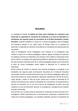 8 | P á g i n a
RESUMEN
La investigación titulada: El método de Polya como estrategia de enseñanza para
desarrollar la capacidad de resolución de problemas en el área de matemática en
estudiantes del segundo grado de secundaria de la IE María Auxiliadora, Huanta,
2013-2015; pretende establecer la mejora de mi práctica pedagógica sobre Estrategias
de Enseñanza basada en los cuatro pasos de George Polya con el propósito de
desarrollar la capacidad de resolución de problemas en estudiantes del segundo grado de
secundaria.
Utilicé la Investigación Acción Pedagógica como Enfoque en mi investigación para
verificar la mejora de mi práctica pedagógica, además aplique el enfoque de resolución
de problemas del área de matemática y los enfoques crítico reflexivo e intercultural crítico
que se utilizó en el programa de segunda especialidad en didáctica de la matemática, por
otro lado durante la Deconstrucción de mi práctica pedagógica aplique como instrumento
el diario de campo investigativo donde registré el desarrollo de 10 sesiones de
aprendizaje.
Siendo actores de cambio mí persona como docente investigador e investigado y mis
estudiantes del segundo grado de Educación Secundaria de la Institución Educativa
mencionada. Asimismo durante la Reconstrucción de mi práctica pedagógica utilicé como
instrumento el diario de campo interventivo, diseñando la planificación del Plan de acción.
Luego ejecuté y evalué mi Plan de acción, donde puse a prueba el desarrollo de 10
sesiones interventoras para verificar la efectividad de mi enseñanza. Concluyendo todo el
proceso de evaluación con el uso de la técnica de triangulación de datos, para que
mediante el cruce de información observar la convergencia y divergencia que muestran
los datos encontrados.
Para terminar con el anexo donde se presentan las evidencias de todo el proceso de mi
investigación, desde la deconstrucción, la reconstrucción, la ejecución y evaluación de la
mejora de mi práctica pedagógica. Los resultados obtenidos, permite la contrastación de
 