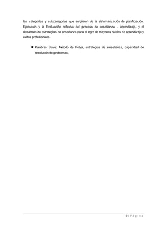 9 | P á g i n a
las categorías y subcategorías que surgieron de la sistematización de planificación.
Ejecución y la Evaluación reflexiva del proceso de enseñanza – aprendizaje, y el
desarrollo de estrategias de enseñanza para el logro de mayores niveles de aprendizaje y
éxitos profesionales.
 Palabras clave: Método de Polya, estrategias de enseñanza, capacidad de
resolución de problemas.
 