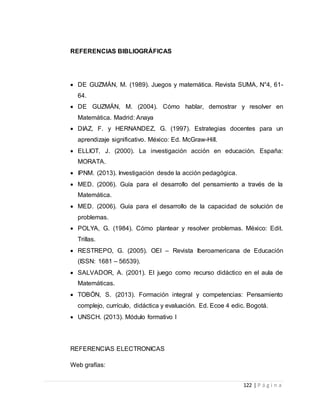 122 | P á g i n a
REFERENCIAS BIBLIOGRÁFICAS
 DE GUZMÁN, M. (1989). Juegos y matemática. Revista SUMA, N°4, 61-
64.
 DE GUZMÁN, M. (2004). Cómo hablar, demostrar y resolver en
Matemática. Madrid: Anaya
 DIAZ, F. y HERNANDEZ, G. (1997). Estrategias docentes para un
aprendizaje significativo. México: Ed. McGraw-Hill.
 ELLIOT, J. (2000). La investigación acción en educación. España:
MORATA.
 IPNM. (2013). Investigación desde la acción pedagógica.
 MED. (2006). Guía para el desarrollo del pensamiento a través de la
Matemática.
 MED. (2006). Guía para el desarrollo de la capacidad de solución de
problemas.
 POLYA, G. (1984). Cómo plantear y resolver problemas. México: Edit.
Trillas.
 RESTREPO, G. (2005). OEI – Revista Iberoamericana de Educación
(ISSN: 1681 – 56539).
 SALVADOR, A. (2001). El juego como recurso didáctico en el aula de
Matemáticas.
 TOBÓN, S. (2013). Formación integral y competencias: Pensamiento
complejo, currículo, didáctica y evaluación. Ed. Ecoe 4 edic. Bogotá.
 UNSCH. (2013). Módulo formativo I
REFERENCIAS ELECTRONICAS
Web grafías:
 