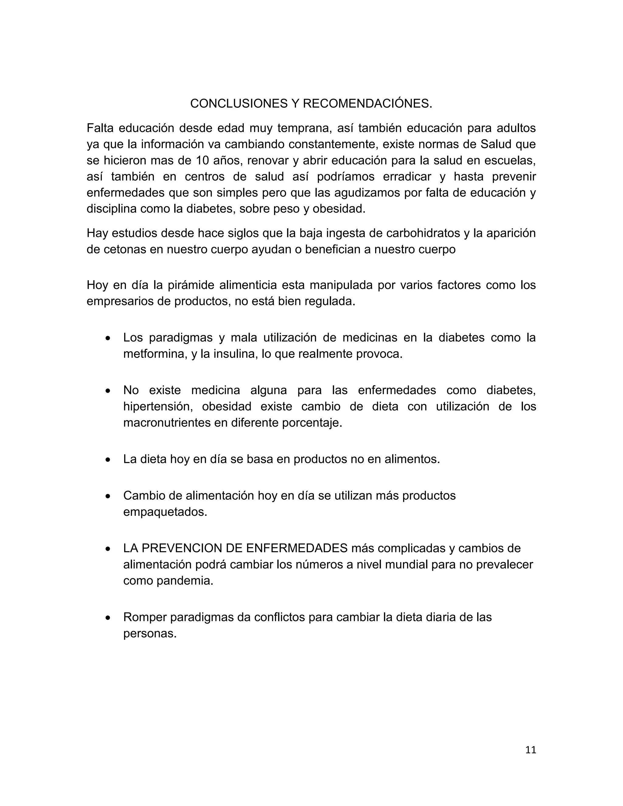 11
CONCLUSIONES Y RECOMENDACIÓNES.
Falta educación desde edad muy temprana, así también educación para adultos
ya que la información va cambiando constantemente, existe normas de Salud que
se hicieron mas de 10 años, renovar y abrir educación para la salud en escuelas,
así también en centros de salud así podríamos erradicar y hasta prevenir
enfermedades que son simples pero que las agudizamos por falta de educación y
disciplina como la diabetes, sobre peso y obesidad.
Hay estudios desde hace siglos que la baja ingesta de carbohidratos y la aparición
de cetonas en nuestro cuerpo ayudan o benefician a nuestro cuerpo
Hoy en día la pirámide alimenticia esta manipulada por varios factores como los
empresarios de productos, no está bien regulada.
 Los paradigmas y mala utilización de medicinas en la diabetes como la
metformina, y la insulina, lo que realmente provoca.
 No existe medicina alguna para las enfermedades como diabetes,
hipertensión, obesidad existe cambio de dieta con utilización de los
macronutrientes en diferente porcentaje.
 La dieta hoy en día se basa en productos no en alimentos.
 Cambio de alimentación hoy en día se utilizan más productos
empaquetados.
 LA PREVENCION DE ENFERMEDADES más complicadas y cambios de
alimentación podrá cambiar los números a nivel mundial para no prevalecer
como pandemia.
 Romper paradigmas da conflictos para cambiar la dieta diaria de las
personas.
 