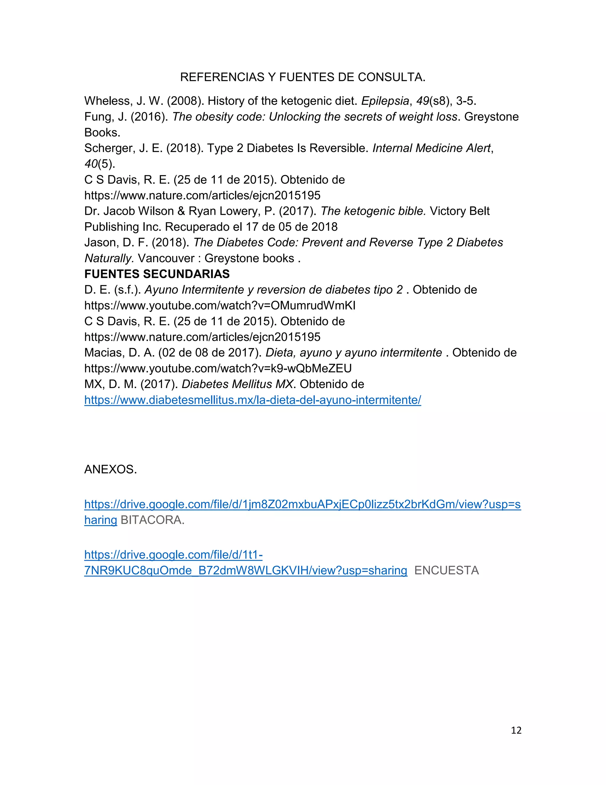 12
REFERENCIAS Y FUENTES DE CONSULTA.
Wheless, J. W. (2008). History of the ketogenic diet. Epilepsia, 49(s8), 3-5.
Fung, J. (2016). The obesity code: Unlocking the secrets of weight loss. Greystone
Books.
Scherger, J. E. (2018). Type 2 Diabetes Is Reversible. Internal Medicine Alert,
40(5).
C S Davis, R. E. (25 de 11 de 2015). Obtenido de
https://www.nature.com/articles/ejcn2015195
Dr. Jacob Wilson & Ryan Lowery, P. (2017). The ketogenic bible. Victory Belt
Publishing Inc. Recuperado el 17 de 05 de 2018
Jason, D. F. (2018). The Diabetes Code: Prevent and Reverse Type 2 Diabetes
Naturally. Vancouver : Greystone books .
FUENTES SECUNDARIAS
D. E. (s.f.). Ayuno Intermitente y reversion de diabetes tipo 2 . Obtenido de
https://www.youtube.com/watch?v=OMumrudWmKI
C S Davis, R. E. (25 de 11 de 2015). Obtenido de
https://www.nature.com/articles/ejcn2015195
Macias, D. A. (02 de 08 de 2017). Dieta, ayuno y ayuno intermitente . Obtenido de
https://www.youtube.com/watch?v=k9-wQbMeZEU
MX, D. M. (2017). Diabetes Mellitus MX. Obtenido de
https://www.diabetesmellitus.mx/la-dieta-del-ayuno-intermitente/
ANEXOS.
https://drive.google.com/file/d/1jm8Z02mxbuAPxjECp0lizz5tx2brKdGm/view?usp=s
haring BITACORA.
https://drive.google.com/file/d/1t1-
7NR9KUC8quOmde_B72dmW8WLGKVIH/view?usp=sharing ENCUESTA
 