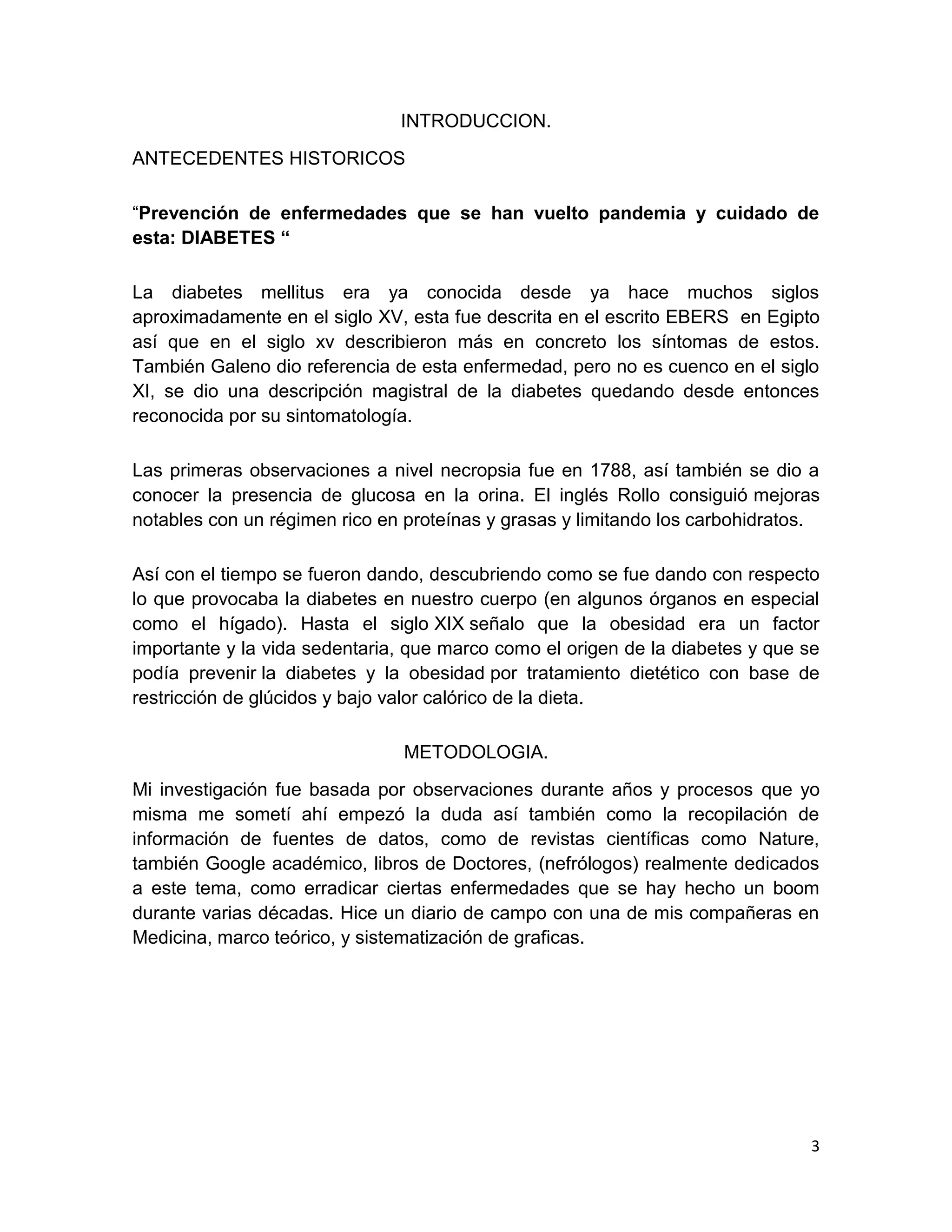3
INTRODUCCION.
ANTECEDENTES HISTORICOS
“Prevención de enfermedades que se han vuelto pandemia y cuidado de
esta: DIABETES “
La diabetes mellitus era ya conocida desde ya hace muchos siglos
aproximadamente en el siglo XV, esta fue descrita en el escrito EBERS en Egipto
así que en el siglo xv describieron más en concreto los síntomas de estos.
También Galeno dio referencia de esta enfermedad, pero no es cuenco en el siglo
XI, se dio una descripción magistral de la diabetes quedando desde entonces
reconocida por su sintomatología.
Las primeras observaciones a nivel necropsia fue en 1788, así también se dio a
conocer la presencia de glucosa en la orina. El inglés Rollo consiguió mejoras
notables con un régimen rico en proteínas y grasas y limitando los carbohidratos.
Así con el tiempo se fueron dando, descubriendo como se fue dando con respecto
lo que provocaba la diabetes en nuestro cuerpo (en algunos órganos en especial
como el hígado). Hasta el siglo XIX señalo que la obesidad era un factor
importante y la vida sedentaria, que marco como el origen de la diabetes y que se
podía prevenir la diabetes y la obesidad por tratamiento dietético con base de
restricción de glúcidos y bajo valor calórico de la dieta.
METODOLOGIA.
Mi investigación fue basada por observaciones durante años y procesos que yo
misma me sometí ahí empezó la duda así también como la recopilación de
información de fuentes de datos, como de revistas científicas como Nature,
también Google académico, libros de Doctores, (nefrólogos) realmente dedicados
a este tema, como erradicar ciertas enfermedades que se hay hecho un boom
durante varias décadas. Hice un diario de campo con una de mis compañeras en
Medicina, marco teórico, y sistematización de graficas.
 