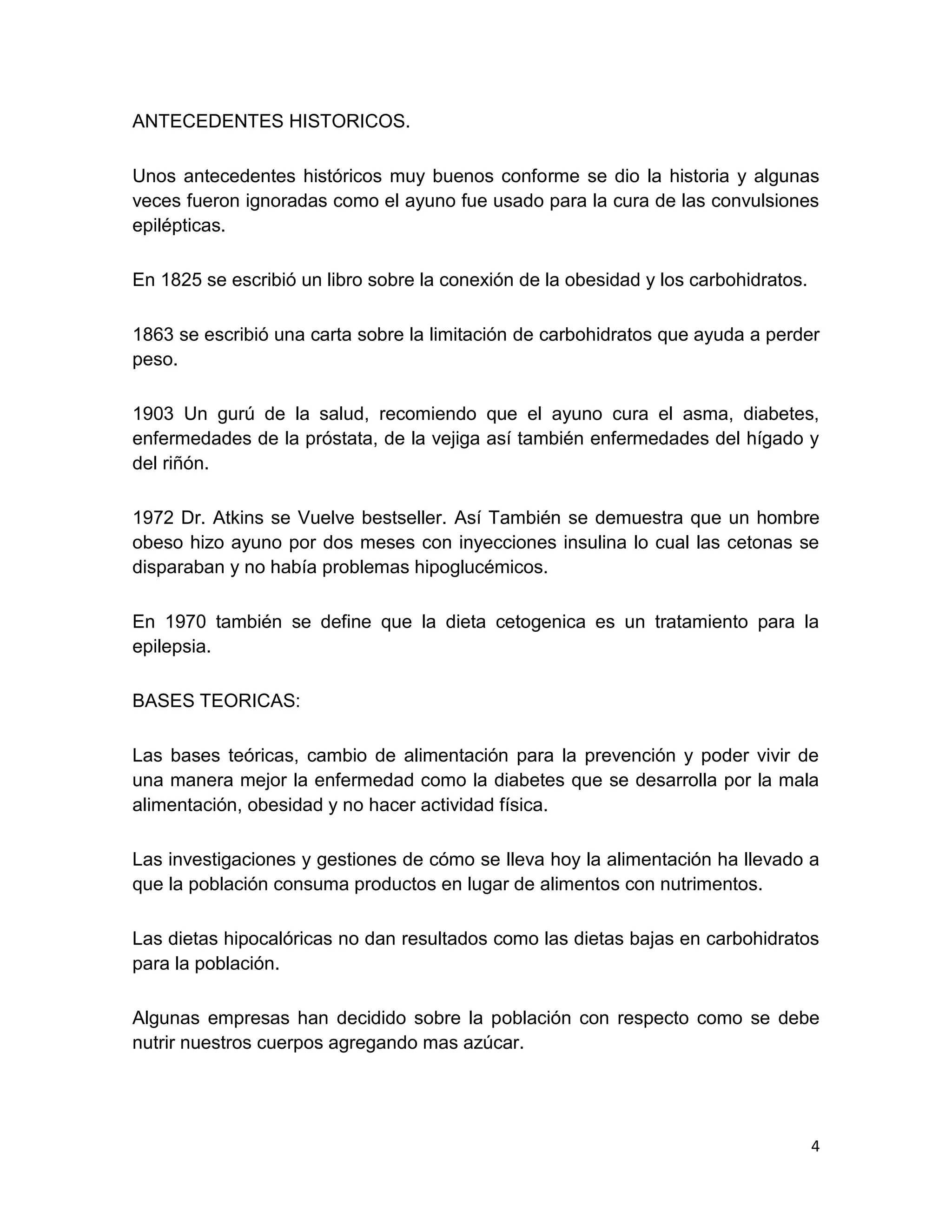 4
ANTECEDENTES HISTORICOS.
Unos antecedentes históricos muy buenos conforme se dio la historia y algunas
veces fueron ignoradas como el ayuno fue usado para la cura de las convulsiones
epilépticas.
En 1825 se escribió un libro sobre la conexión de la obesidad y los carbohidratos.
1863 se escribió una carta sobre la limitación de carbohidratos que ayuda a perder
peso.
1903 Un gurú de la salud, recomiendo que el ayuno cura el asma, diabetes,
enfermedades de la próstata, de la vejiga así también enfermedades del hígado y
del riñón.
1972 Dr. Atkins se Vuelve bestseller. Así También se demuestra que un hombre
obeso hizo ayuno por dos meses con inyecciones insulina lo cual las cetonas se
disparaban y no había problemas hipoglucémicos.
En 1970 también se define que la dieta cetogenica es un tratamiento para la
epilepsia.
BASES TEORICAS:
Las bases teóricas, cambio de alimentación para la prevención y poder vivir de
una manera mejor la enfermedad como la diabetes que se desarrolla por la mala
alimentación, obesidad y no hacer actividad física.
Las investigaciones y gestiones de cómo se lleva hoy la alimentación ha llevado a
que la población consuma productos en lugar de alimentos con nutrimentos.
Las dietas hipocalóricas no dan resultados como las dietas bajas en carbohidratos
para la población.
Algunas empresas han decidido sobre la población con respecto como se debe
nutrir nuestros cuerpos agregando mas azúcar.
 