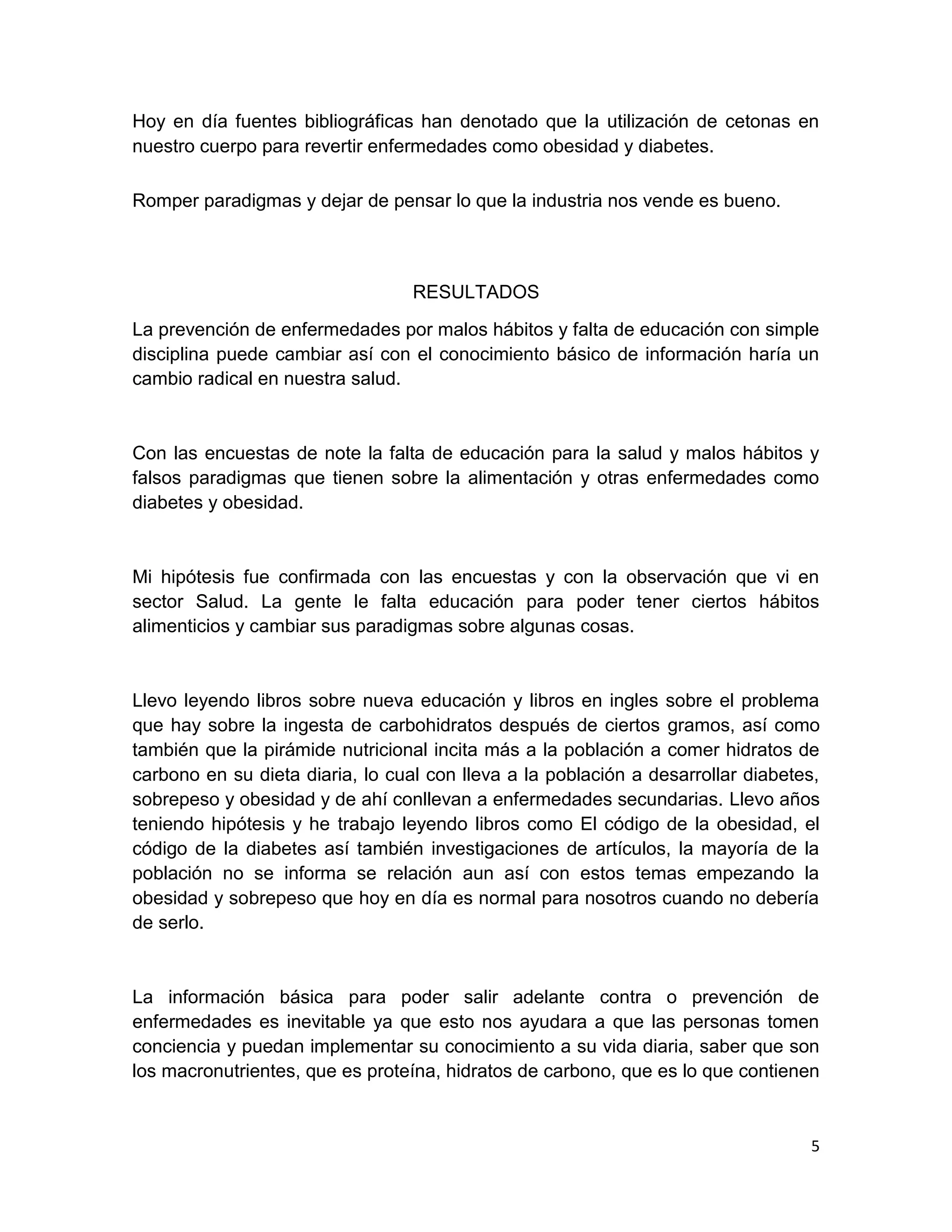 5
Hoy en día fuentes bibliográficas han denotado que la utilización de cetonas en
nuestro cuerpo para revertir enfermedades como obesidad y diabetes.
Romper paradigmas y dejar de pensar lo que la industria nos vende es bueno.
RESULTADOS
La prevención de enfermedades por malos hábitos y falta de educación con simple
disciplina puede cambiar así con el conocimiento básico de información haría un
cambio radical en nuestra salud.
Con las encuestas de note la falta de educación para la salud y malos hábitos y
falsos paradigmas que tienen sobre la alimentación y otras enfermedades como
diabetes y obesidad.
Mi hipótesis fue confirmada con las encuestas y con la observación que vi en
sector Salud. La gente le falta educación para poder tener ciertos hábitos
alimenticios y cambiar sus paradigmas sobre algunas cosas.
Llevo leyendo libros sobre nueva educación y libros en ingles sobre el problema
que hay sobre la ingesta de carbohidratos después de ciertos gramos, así como
también que la pirámide nutricional incita más a la población a comer hidratos de
carbono en su dieta diaria, lo cual con lleva a la población a desarrollar diabetes,
sobrepeso y obesidad y de ahí conllevan a enfermedades secundarias. Llevo años
teniendo hipótesis y he trabajo leyendo libros como El código de la obesidad, el
código de la diabetes así también investigaciones de artículos, la mayoría de la
población no se informa se relación aun así con estos temas empezando la
obesidad y sobrepeso que hoy en día es normal para nosotros cuando no debería
de serlo.
La información básica para poder salir adelante contra o prevención de
enfermedades es inevitable ya que esto nos ayudara a que las personas tomen
conciencia y puedan implementar su conocimiento a su vida diaria, saber que son
los macronutrientes, que es proteína, hidratos de carbono, que es lo que contienen
 