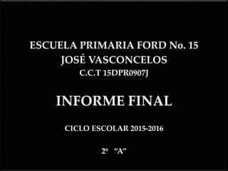{
ESCUELA PRIMARIA FORD No. 15
JOSÉ VASCONCELOS
C.C.T 15DPR0907J
INFORME FINAL
CICLO ESCOLAR 2015-2016
2º “A”
 