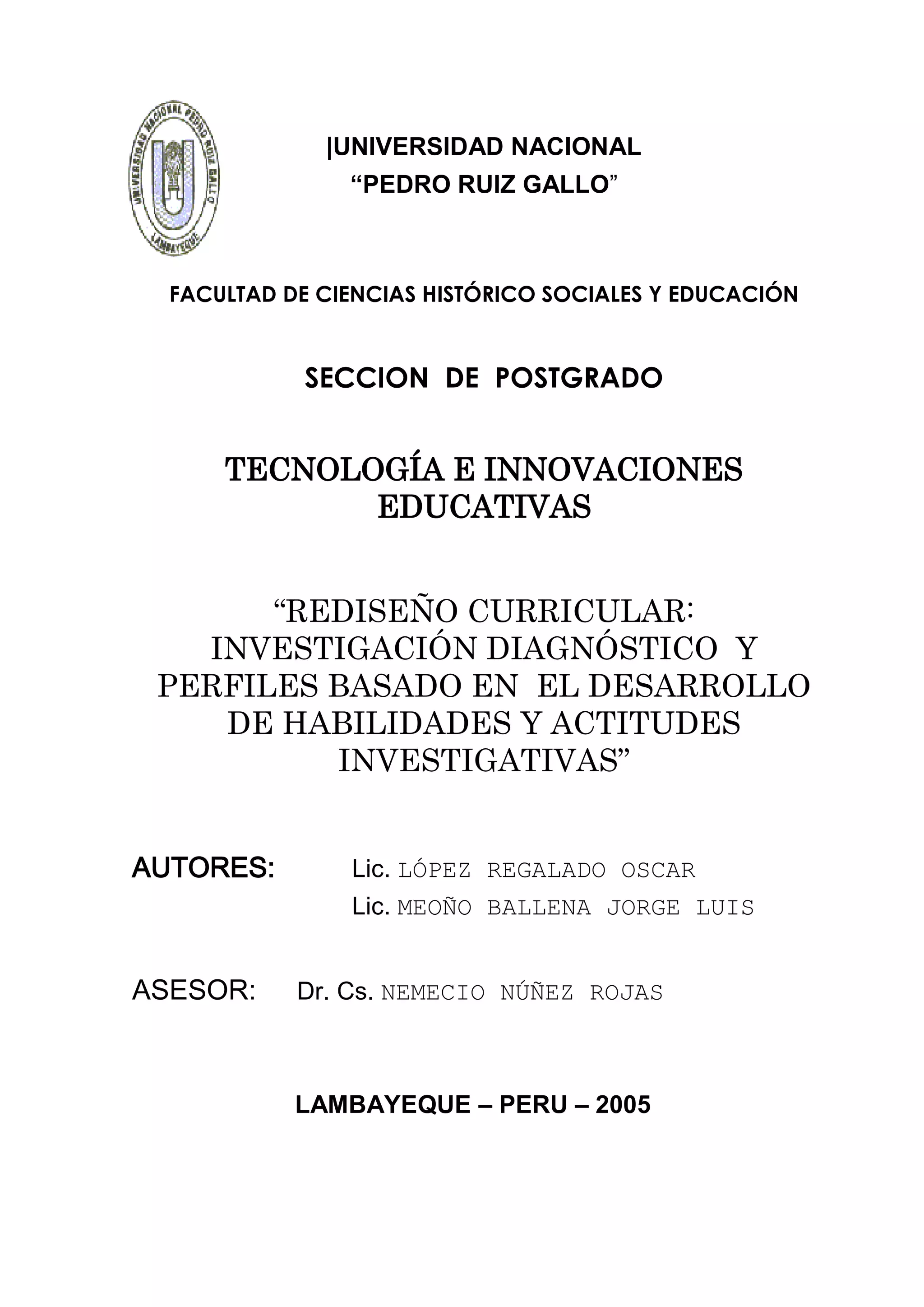 |UNIVERSIDAD NACIONAL
                “PEDRO RUIZ GALLO”



  FACULTAD DE CIENCIAS HISTÓRICO SOCIALES Y EDUCACIÓN


            SECCION DE POSTGRADO


      TECNOLOGÍA E INNOVACIONES
             EDUCATIVAS


       “REDISEÑO CURRICULAR:
   INVESTIGACIÓN DIAGNÓSTICO Y
 PERFILES BASADO EN EL DESARROLLO
    DE HABILIDADES Y ACTITUDES
          INVESTIGATIVAS”


AUTORES:        Lic. LÓPEZ REGALADO OSCAR
                Lic. MEOÑO BALLENA JORGE LUIS


ASESOR:     Dr. Cs. NEMECIO NÚÑEZ ROJAS



            LAMBAYEQUE – PERU – 2005




                          1
 