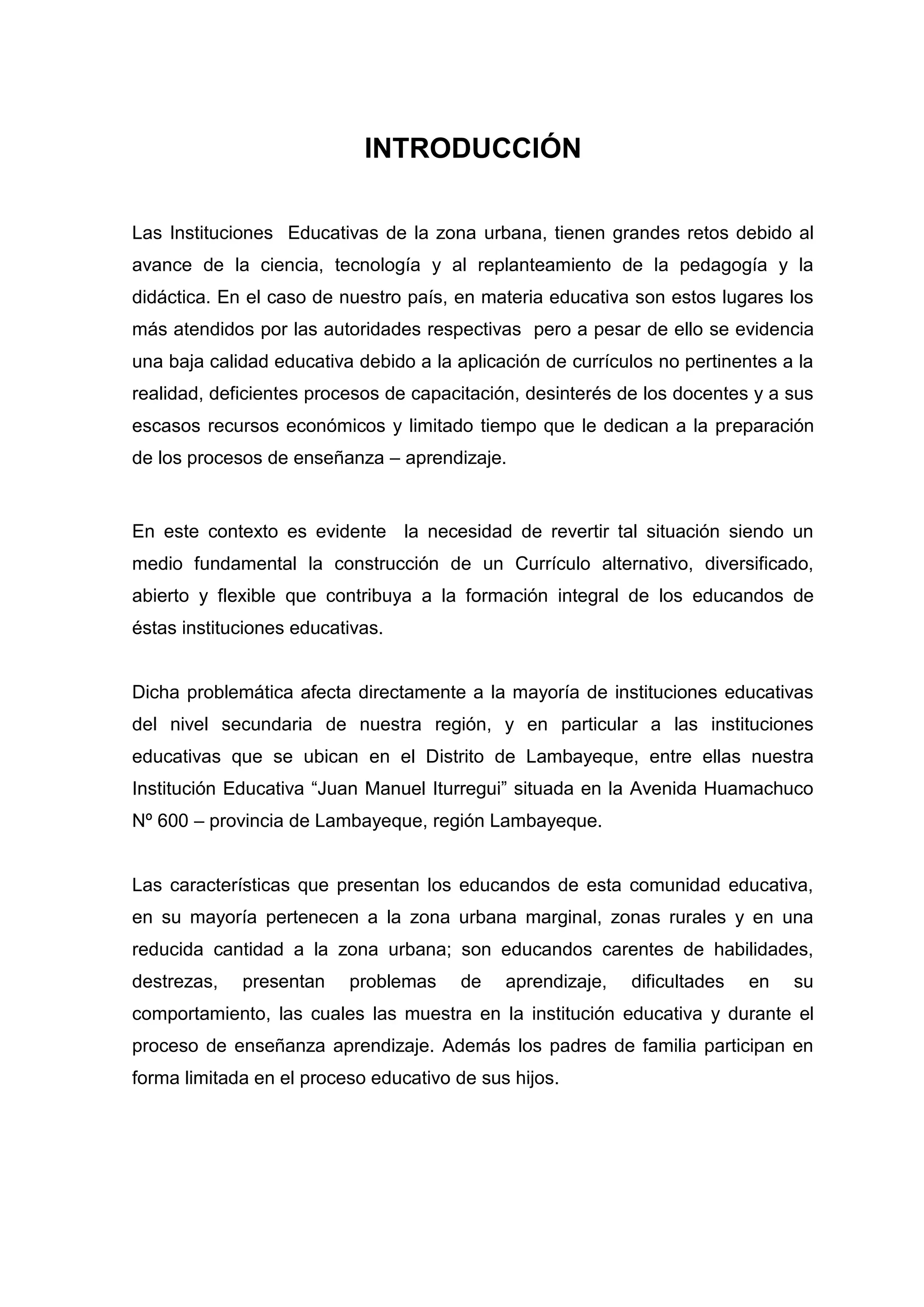 INTRODUCCIÓN

Las Instituciones Educativas de la zona urbana, tienen grandes retos debido al
avance de la ciencia, tecnología y al replanteamiento de la pedagogía y la
didáctica. En el caso de nuestro país, en materia educativa son estos lugares los
más atendidos por las autoridades respectivas pero a pesar de ello se evidencia
una baja calidad educativa debido a la aplicación de currículos no pertinentes a la
realidad, deficientes procesos de capacitación, desinterés de los docentes y a sus
escasos recursos económicos y limitado tiempo que le dedican a la preparación
de los procesos de enseñanza – aprendizaje.


En este contexto es evidente la necesidad de revertir tal situación siendo un
medio fundamental la construcción de un Currículo alternativo, diversificado,
abierto y flexible que contribuya a la formación integral de los educandos de
éstas instituciones educativas.


Dicha problemática afecta directamente a la mayoría de instituciones educativas
del nivel secundaria de nuestra región, y en particular a las instituciones
educativas que se ubican en el Distrito de Lambayeque, entre ellas nuestra
Institución Educativa “Juan Manuel Iturregui” situada en la Avenida Huamachuco
Nº 600 – provincia de Lambayeque, región Lambayeque.


Las características que presentan los educandos de esta comunidad educativa,
en su mayoría pertenecen a la zona urbana marginal, zonas rurales y en una
reducida cantidad a la zona urbana; son educandos carentes de habilidades,
destrezas,   presentan    problemas     de   aprendizaje,   dificultades   en   su
comportamiento, las cuales las muestra en la institución educativa y durante el
proceso de enseñanza aprendizaje. Además los padres de familia participan en
forma limitada en el proceso educativo de sus hijos.




                                        10
 