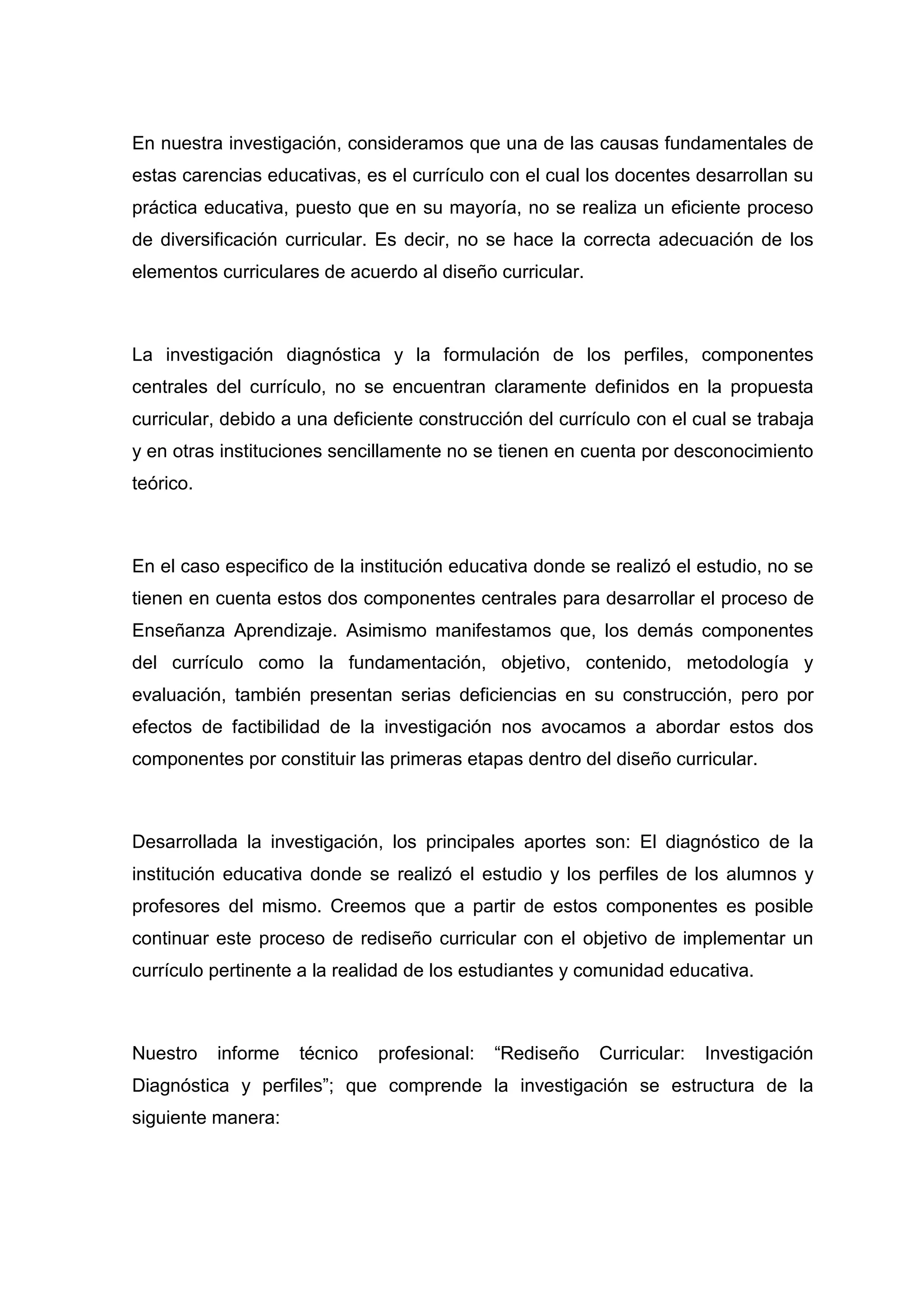 En nuestra investigación, consideramos que una de las causas fundamentales de
estas carencias educativas, es el currículo con el cual los docentes desarrollan su
práctica educativa, puesto que en su mayoría, no se realiza un eficiente proceso
de diversificación curricular. Es decir, no se hace la correcta adecuación de los
elementos curriculares de acuerdo al diseño curricular.



La investigación diagnóstica y la formulación de los perfiles, componentes
centrales del currículo, no se encuentran claramente definidos en la propuesta
curricular, debido a una deficiente construcción del currículo con el cual se trabaja
y en otras instituciones sencillamente no se tienen en cuenta por desconocimiento
teórico.



En el caso especifico de la institución educativa donde se realizó el estudio, no se
tienen en cuenta estos dos componentes centrales para desarrollar el proceso de
Enseñanza Aprendizaje. Asimismo manifestamos que, los demás componentes
del currículo como la fundamentación, objetivo, contenido, metodología y
evaluación, también presentan serias deficiencias en su construcción, pero por
efectos de factibilidad de la investigación nos avocamos a abordar estos dos
componentes por constituir las primeras etapas dentro del diseño curricular.



Desarrollada la investigación, los principales aportes son: El diagnóstico de la
institución educativa donde se realizó el estudio y los perfiles de los alumnos y
profesores del mismo. Creemos que a partir de estos componentes es posible
continuar este proceso de rediseño curricular con el objetivo de implementar un
currículo pertinente a la realidad de los estudiantes y comunidad educativa.



Nuestro    informe   técnico   profesional:   “Rediseño   Curricular:   Investigación
Diagnóstica y perfiles”; que comprende la investigación se estructura de la
siguiente manera:




                                         11
 