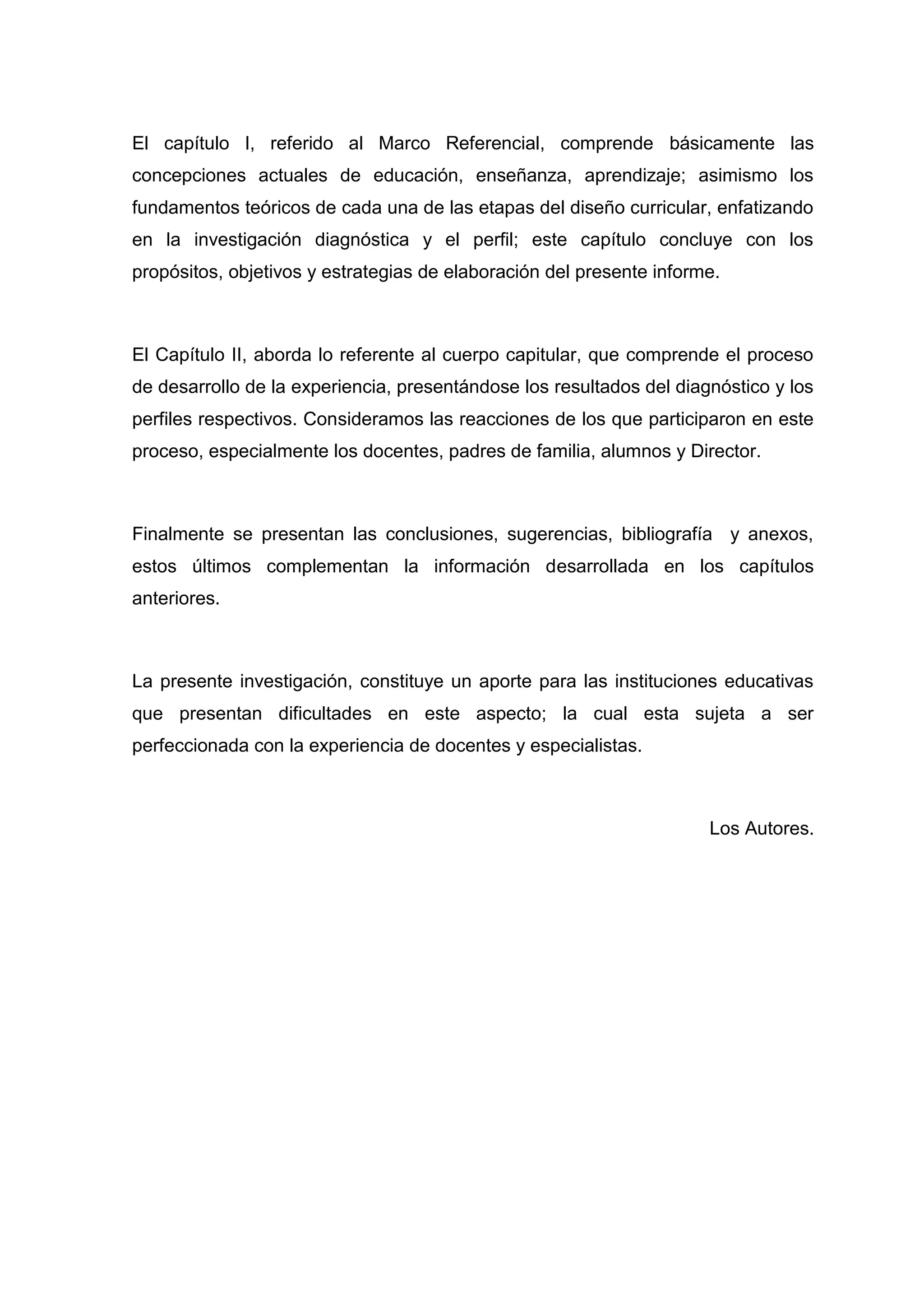 El capítulo I, referido al Marco Referencial, comprende básicamente las
concepciones actuales de educación, enseñanza, aprendizaje; asimismo los
fundamentos teóricos de cada una de las etapas del diseño curricular, enfatizando
en la investigación diagnóstica y el perfil; este capítulo concluye con los
propósitos, objetivos y estrategias de elaboración del presente informe.



El Capítulo II, aborda lo referente al cuerpo capitular, que comprende el proceso
de desarrollo de la experiencia, presentándose los resultados del diagnóstico y los
perfiles respectivos. Consideramos las reacciones de los que participaron en este
proceso, especialmente los docentes, padres de familia, alumnos y Director.



Finalmente se presentan las conclusiones, sugerencias, bibliografía y anexos,
estos últimos complementan la información desarrollada en los capítulos
anteriores.



La presente investigación, constituye un aporte para las instituciones educativas
que presentan dificultades en este aspecto; la cual esta sujeta a ser
perfeccionada con la experiencia de docentes y especialistas.



                                                                      Los Autores.




                                        12
 