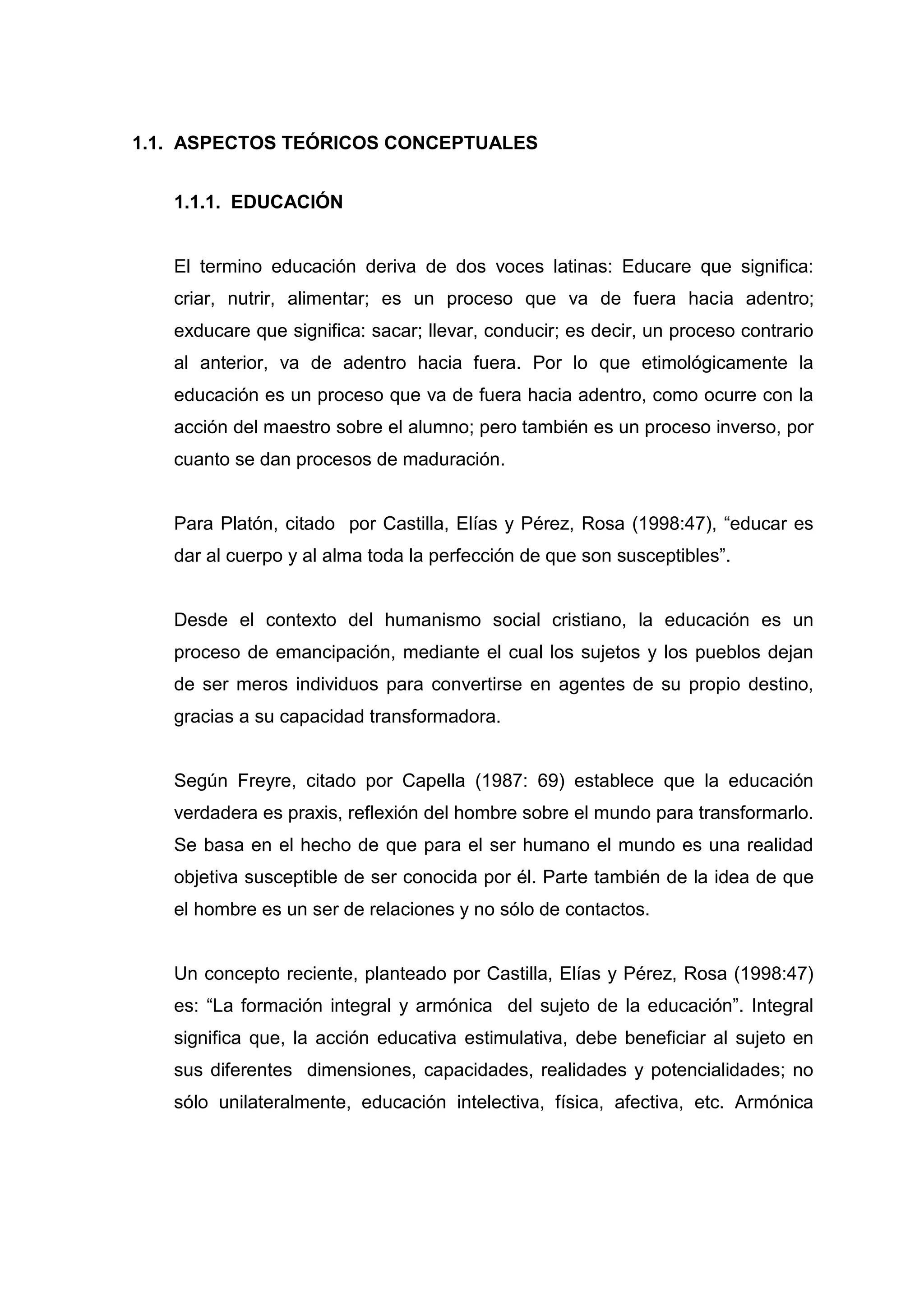 1.1. ASPECTOS TEÓRICOS CONCEPTUALES


   1.1.1. EDUCACIÓN


   El termino educación deriva de dos voces latinas: Educare que significa:
   criar, nutrir, alimentar; es un proceso que va de fuera hacia adentro;
   exducare que significa: sacar; llevar, conducir; es decir, un proceso contrario
   al anterior, va de adentro hacia fuera. Por lo que etimológicamente la
   educación es un proceso que va de fuera hacia adentro, como ocurre con la
   acción del maestro sobre el alumno; pero también es un proceso inverso, por
   cuanto se dan procesos de maduración.


   Para Platón, citado por Castilla, Elías y Pérez, Rosa (1998:47), “educar es
   dar al cuerpo y al alma toda la perfección de que son susceptibles”.


   Desde el contexto del humanismo social cristiano, la educación es un
   proceso de emancipación, mediante el cual los sujetos y los pueblos dejan
   de ser meros individuos para convertirse en agentes de su propio destino,
   gracias a su capacidad transformadora.


   Según Freyre, citado por Capella (1987: 69) establece que la educación
   verdadera es praxis, reflexión del hombre sobre el mundo para transformarlo.
   Se basa en el hecho de que para el ser humano el mundo es una realidad
   objetiva susceptible de ser conocida por él. Parte también de la idea de que
   el hombre es un ser de relaciones y no sólo de contactos.


   Un concepto reciente, planteado por Castilla, Elías y Pérez, Rosa (1998:47)
   es: “La formación integral y armónica del sujeto de la educación”. Integral
   significa que, la acción educativa estimulativa, debe beneficiar al sujeto en
   sus diferentes dimensiones, capacidades, realidades y potencialidades; no
   sólo unilateralmente, educación intelectiva, física, afectiva, etc. Armónica




                                      14
 