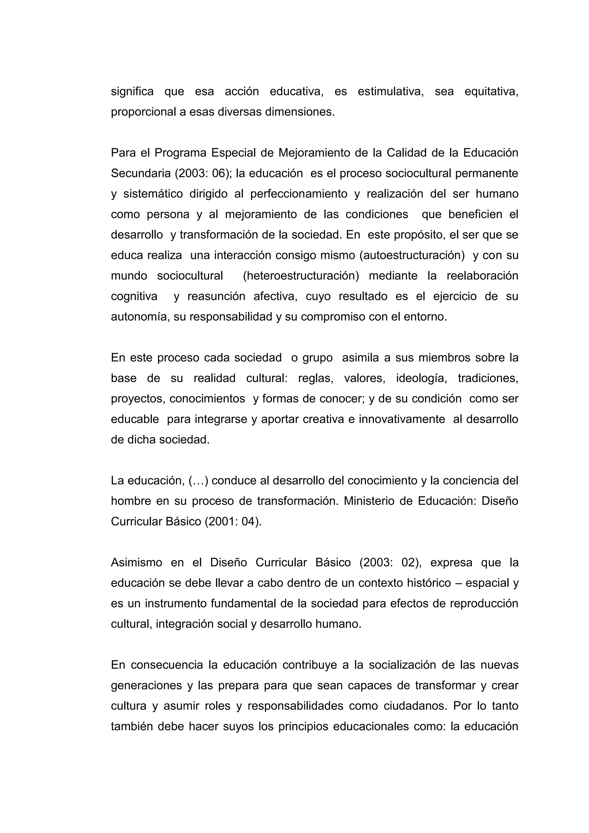 significa que esa acción educativa, es estimulativa, sea equitativa,
proporcional a esas diversas dimensiones.


Para el Programa Especial de Mejoramiento de la Calidad de la Educación
Secundaria (2003: 06); la educación es el proceso sociocultural permanente
y sistemático dirigido al perfeccionamiento y realización del ser humano
como persona y al mejoramiento de las condiciones        que beneficien el
desarrollo y transformación de la sociedad. En este propósito, el ser que se
educa realiza una interacción consigo mismo (autoestructuración) y con su
mundo sociocultural      (heteroestructuración) mediante la reelaboración
cognitiva   y reasunción afectiva, cuyo resultado es el ejercicio de su
autonomía, su responsabilidad y su compromiso con el entorno.


En este proceso cada sociedad o grupo asimila a sus miembros sobre la
base de su realidad cultural: reglas, valores, ideología, tradiciones,
proyectos, conocimientos y formas de conocer; y de su condición como ser
educable para integrarse y aportar creativa e innovativamente al desarrollo
de dicha sociedad.


La educación, (…) conduce al desarrollo del conocimiento y la conciencia del
hombre en su proceso de transformación. Ministerio de Educación: Diseño
Curricular Básico (2001: 04).


Asimismo en el Diseño Curricular Básico (2003: 02), expresa que la
educación se debe llevar a cabo dentro de un contexto histórico – espacial y
es un instrumento fundamental de la sociedad para efectos de reproducción
cultural, integración social y desarrollo humano.


En consecuencia la educación contribuye a la socialización de las nuevas
generaciones y las prepara para que sean capaces de transformar y crear
cultura y asumir roles y responsabilidades como ciudadanos. Por lo tanto
también debe hacer suyos los principios educacionales como: la educación




                                   15
 