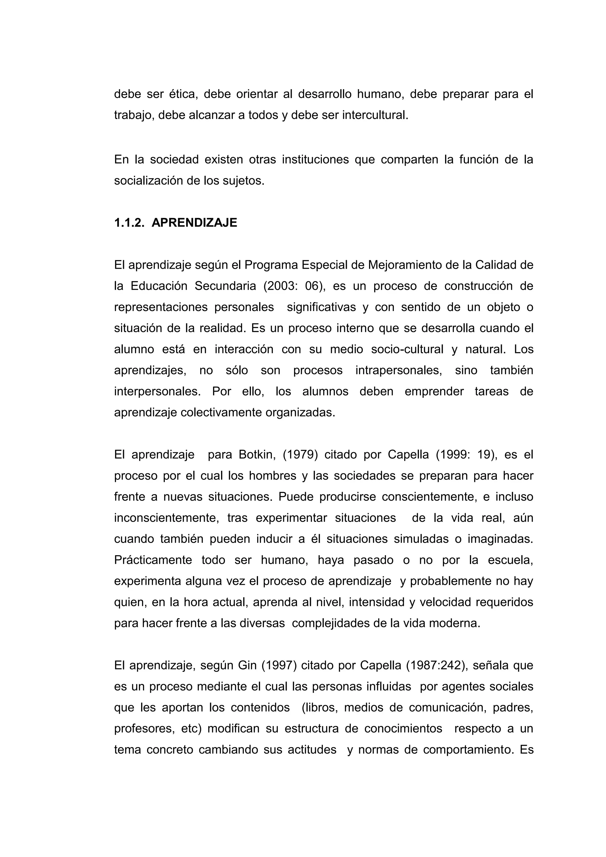 debe ser ética, debe orientar al desarrollo humano, debe preparar para el
trabajo, debe alcanzar a todos y debe ser intercultural.


En la sociedad existen otras instituciones que comparten la función de la
socialización de los sujetos.


1.1.2. APRENDIZAJE


El aprendizaje según el Programa Especial de Mejoramiento de la Calidad de
la Educación Secundaria (2003: 06), es un proceso de construcción de
representaciones personales        significativas y con sentido de un objeto o
situación de la realidad. Es un proceso interno que se desarrolla cuando el
alumno está en interacción con su medio socio-cultural y natural. Los
aprendizajes,    no   sólo   son    procesos   intrapersonales,   sino   también
interpersonales. Por ello, los alumnos deben emprender tareas de
aprendizaje colectivamente organizadas.


El aprendizaje    para Botkin, (1979) citado por Capella (1999: 19), es el
proceso por el cual los hombres y las sociedades se preparan para hacer
frente a nuevas situaciones. Puede producirse conscientemente, e incluso
inconscientemente, tras experimentar situaciones           de la vida real, aún
cuando también pueden inducir a él situaciones simuladas o imaginadas.
Prácticamente todo ser humano, haya pasado o no por la escuela,
experimenta alguna vez el proceso de aprendizaje y probablemente no hay
quien, en la hora actual, aprenda al nivel, intensidad y velocidad requeridos
para hacer frente a las diversas complejidades de la vida moderna.


El aprendizaje, según Gin (1997) citado por Capella (1987:242), señala que
es un proceso mediante el cual las personas influidas por agentes sociales
que les aportan los contenidos (libros, medios de comunicación, padres,
profesores, etc) modifican su estructura de conocimientos respecto a un
tema concreto cambiando sus actitudes y normas de comportamiento. Es




                                     16
 