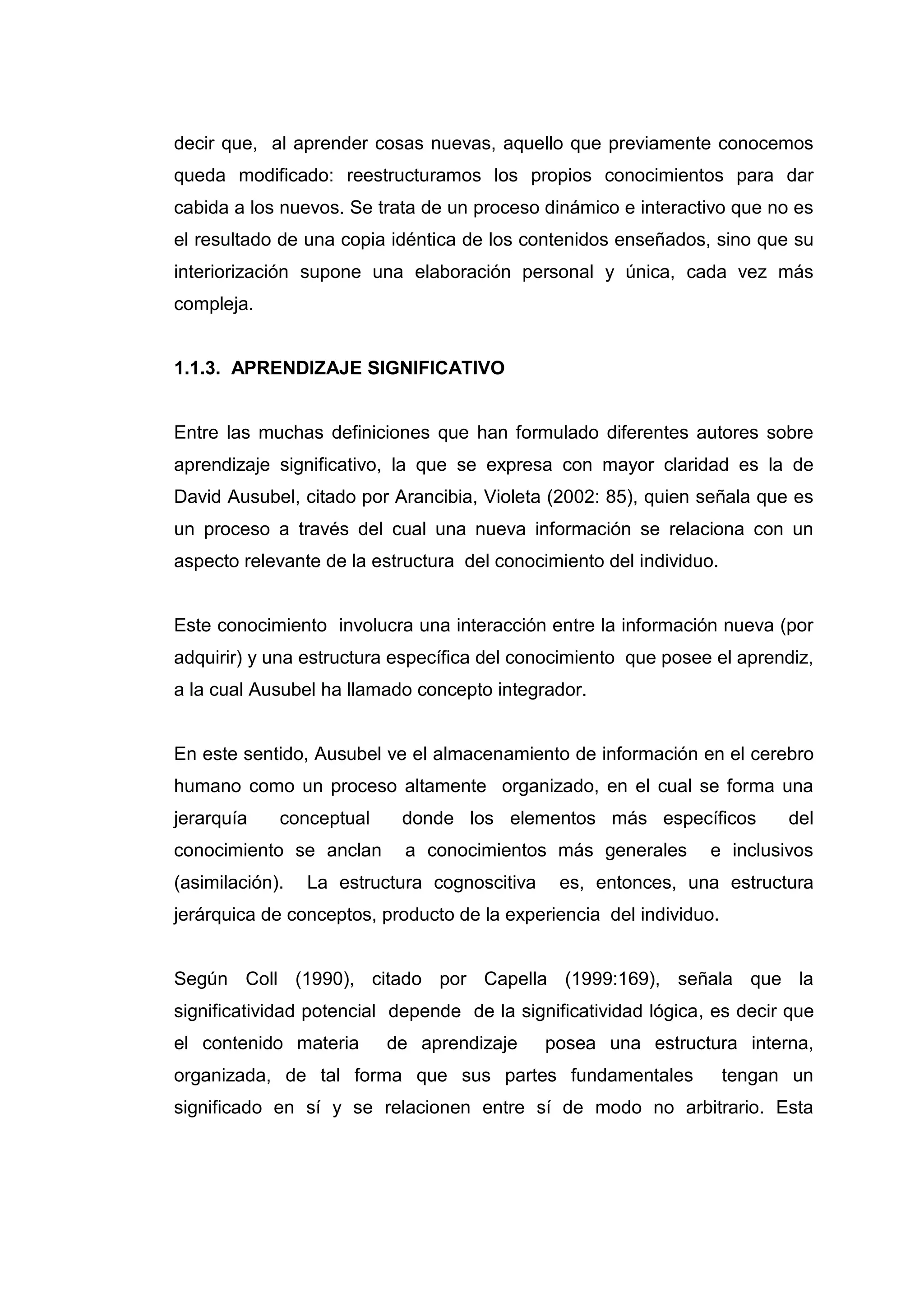 decir que, al aprender cosas nuevas, aquello que previamente conocemos
queda modificado: reestructuramos los propios conocimientos para dar
cabida a los nuevos. Se trata de un proceso dinámico e interactivo que no es
el resultado de una copia idéntica de los contenidos enseñados, sino que su
interiorización supone una elaboración personal y única, cada vez más
compleja.


1.1.3. APRENDIZAJE SIGNIFICATIVO


Entre las muchas definiciones que han formulado diferentes autores sobre
aprendizaje significativo, la que se expresa con mayor claridad es la de
David Ausubel, citado por Arancibia, Violeta (2002: 85), quien señala que es
un proceso a través del cual una nueva información se relaciona con un
aspecto relevante de la estructura del conocimiento del individuo.


Este conocimiento involucra una interacción entre la información nueva (por
adquirir) y una estructura específica del conocimiento que posee el aprendiz,
a la cual Ausubel ha llamado concepto integrador.


En este sentido, Ausubel ve el almacenamiento de información en el cerebro
humano como un proceso altamente organizado, en el cual se forma una
jerarquía    conceptual    donde los elementos más específicos             del
conocimiento se anclan      a conocimientos más generales        e inclusivos
(asimilación).   La estructura cognoscitiva    es, entonces, una estructura
jerárquica de conceptos, producto de la experiencia del individuo.


Según Coll (1990), citado por Capella (1999:169), señala que la
significatividad potencial depende de la significatividad lógica, es decir que
el contenido materia      de aprendizaje      posea una estructura interna,
organizada, de tal forma que sus partes fundamentales                tengan un
significado en sí y se relacionen entre sí de modo no arbitrario. Esta




                                   17
 