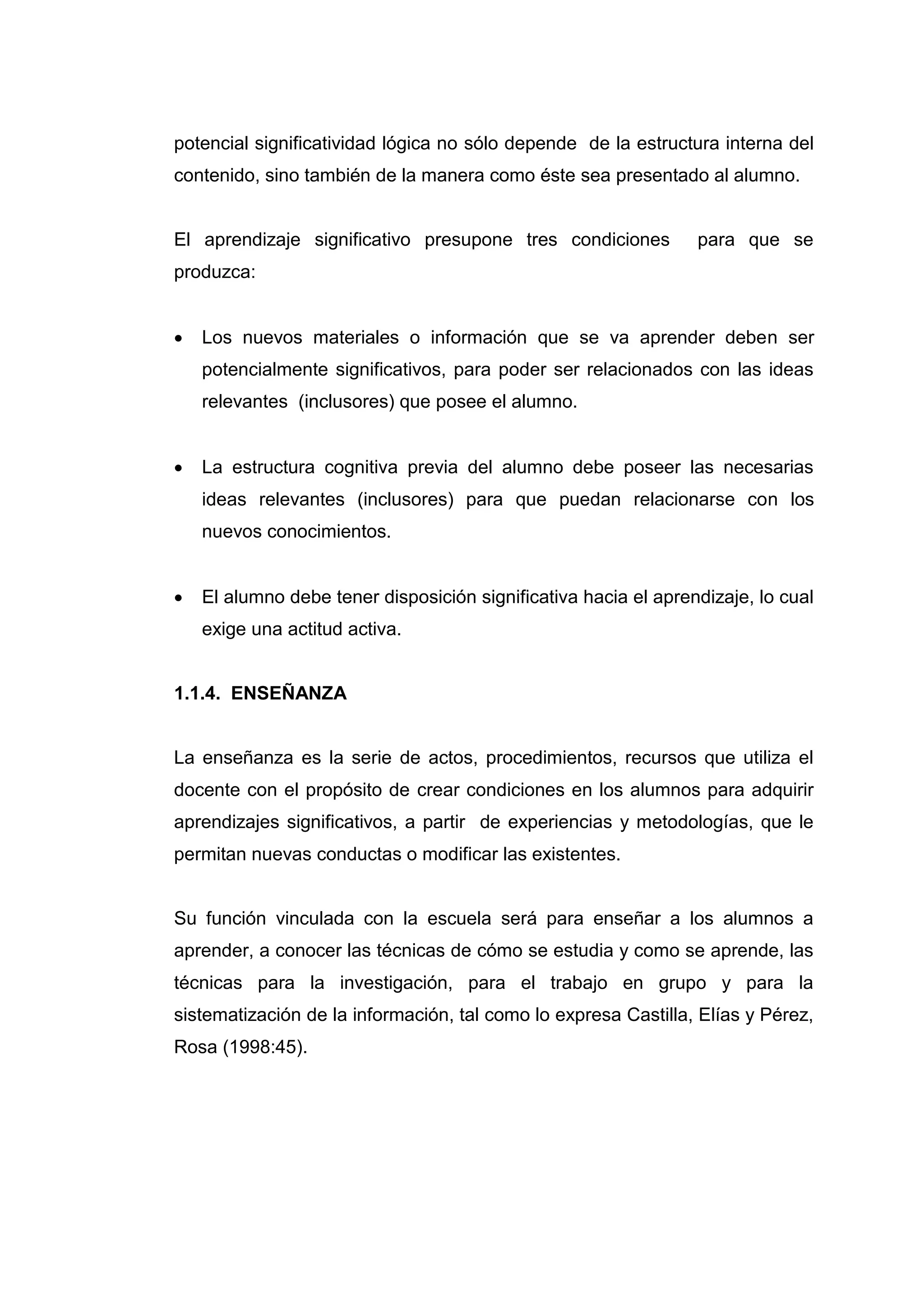 potencial significatividad lógica no sólo depende de la estructura interna del
contenido, sino también de la manera como éste sea presentado al alumno.


El aprendizaje significativo presupone tres condiciones          para que se
produzca:


   Los nuevos materiales o información que se va aprender deben ser
    potencialmente significativos, para poder ser relacionados con las ideas
    relevantes (inclusores) que posee el alumno.


   La estructura cognitiva previa del alumno debe poseer las necesarias
    ideas relevantes (inclusores) para que puedan relacionarse con los
    nuevos conocimientos.


   El alumno debe tener disposición significativa hacia el aprendizaje, lo cual
    exige una actitud activa.


1.1.4. ENSEÑANZA


La enseñanza es la serie de actos, procedimientos, recursos que utiliza el
docente con el propósito de crear condiciones en los alumnos para adquirir
aprendizajes significativos, a partir de experiencias y metodologías, que le
permitan nuevas conductas o modificar las existentes.


Su función vinculada con la escuela será para enseñar a los alumnos a
aprender, a conocer las técnicas de cómo se estudia y como se aprende, las
técnicas para la investigación, para el trabajo en grupo y para la
sistematización de la información, tal como lo expresa Castilla, Elías y Pérez,
Rosa (1998:45).




                                    18
 