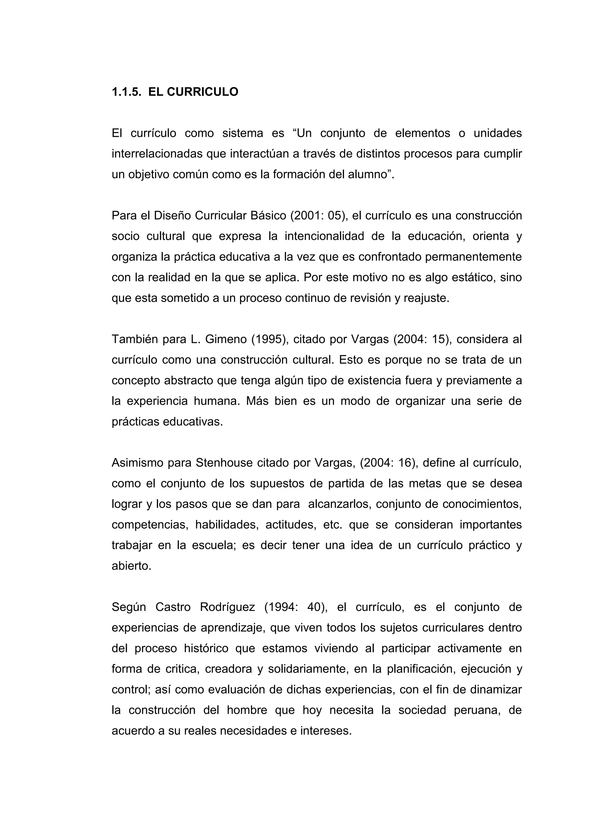 1.1.5. EL CURRICULO


El currículo como sistema es “Un conjunto de elementos o unidades
interrelacionadas que interactúan a través de distintos procesos para cumplir
un objetivo común como es la formación del alumno”.


Para el Diseño Curricular Básico (2001: 05), el currículo es una construcción
socio cultural que expresa la intencionalidad de la educación, orienta y
organiza la práctica educativa a la vez que es confrontado permanentemente
con la realidad en la que se aplica. Por este motivo no es algo estático, sino
que esta sometido a un proceso continuo de revisión y reajuste.


También para L. Gimeno (1995), citado por Vargas (2004: 15), considera al
currículo como una construcción cultural. Esto es porque no se trata de un
concepto abstracto que tenga algún tipo de existencia fuera y previamente a
la experiencia humana. Más bien es un modo de organizar una serie de
prácticas educativas.


Asimismo para Stenhouse citado por Vargas, (2004: 16), define al currículo,
como el conjunto de los supuestos de partida de las metas que se desea
lograr y los pasos que se dan para alcanzarlos, conjunto de conocimientos,
competencias, habilidades, actitudes, etc. que se consideran importantes
trabajar en la escuela; es decir tener una idea de un currículo práctico y
abierto.


Según Castro Rodríguez (1994: 40), el currículo, es el conjunto de
experiencias de aprendizaje, que viven todos los sujetos curriculares dentro
del proceso histórico que estamos viviendo al participar activamente en
forma de critica, creadora y solidariamente, en la planificación, ejecución y
control; así como evaluación de dichas experiencias, con el fin de dinamizar
la construcción del hombre que hoy necesita la sociedad peruana, de
acuerdo a su reales necesidades e intereses.




                                   19
 