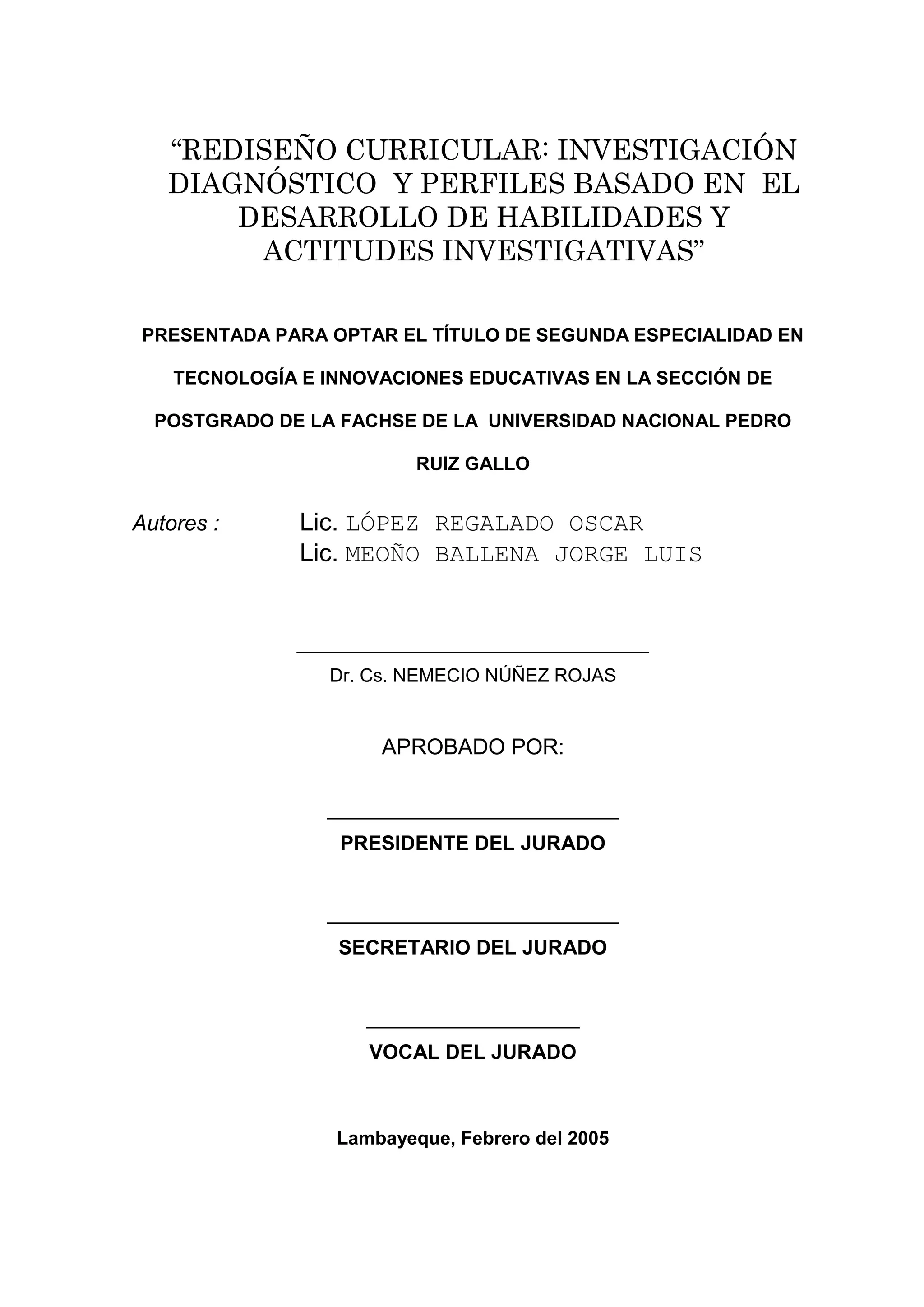 “REDISEÑO CURRICULAR: INVESTIGACIÓN
   DIAGNÓSTICO Y PERFILES BASADO EN EL
       DESARROLLO DE HABILIDADES Y
        ACTITUDES INVESTIGATIVAS”

 PRESENTADA PARA OPTAR EL TÍTULO DE SEGUNDA ESPECIALIDAD EN

    TECNOLOGÍA E INNOVACIONES EDUCATIVAS EN LA SECCIÓN DE

  POSTGRADO DE LA FACHSE DE LA UNIVERSIDAD NACIONAL PEDRO

                          RUIZ GALLO


Autores :      Lic. LÓPEZ REGALADO OSCAR
               Lic. MEOÑO BALLENA JORGE LUIS


              __________________________________
                 Dr. Cs. NEMECIO NÚÑEZ ROJAS


                      APROBADO POR:

                 __________________________
                  PRESIDENTE DEL JURADO


                 __________________________
                  SECRETARIO DEL JURADO


                     ___________________
                     VOCAL DEL JURADO



                  Lambayeque, Febrero del 2005




                               2
 