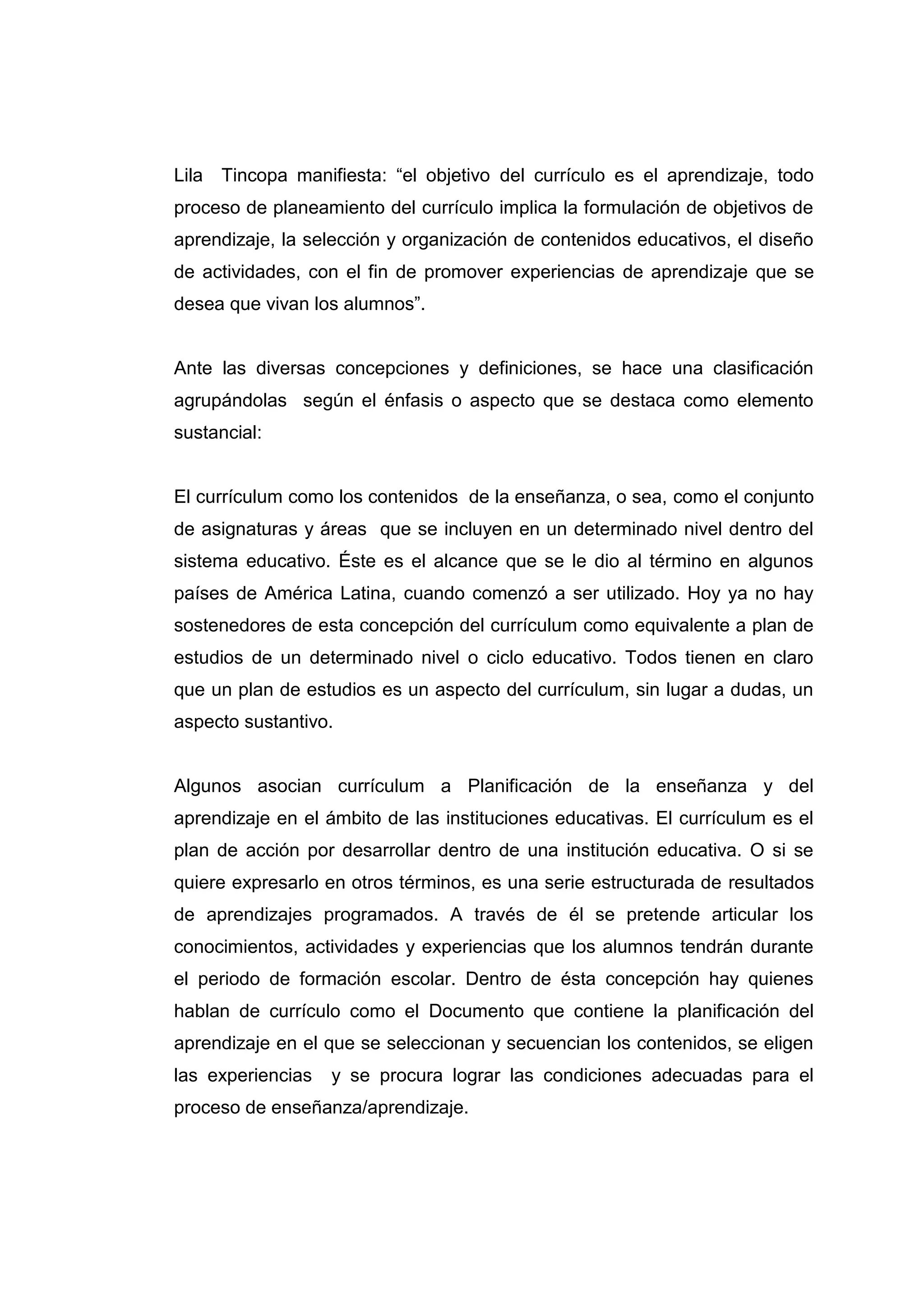 Lila Tincopa manifiesta: “el objetivo del currículo es el aprendizaje, todo
proceso de planeamiento del currículo implica la formulación de objetivos de
aprendizaje, la selección y organización de contenidos educativos, el diseño
de actividades, con el fin de promover experiencias de aprendizaje que se
desea que vivan los alumnos”.


Ante las diversas concepciones y definiciones, se hace una clasificación
agrupándolas según el énfasis o aspecto que se destaca como elemento
sustancial:


El currículum como los contenidos de la enseñanza, o sea, como el conjunto
de asignaturas y áreas que se incluyen en un determinado nivel dentro del
sistema educativo. Éste es el alcance que se le dio al término en algunos
países de América Latina, cuando comenzó a ser utilizado. Hoy ya no hay
sostenedores de esta concepción del currículum como equivalente a plan de
estudios de un determinado nivel o ciclo educativo. Todos tienen en claro
que un plan de estudios es un aspecto del currículum, sin lugar a dudas, un
aspecto sustantivo.


Algunos asocian currículum a Planificación de la enseñanza y del
aprendizaje en el ámbito de las instituciones educativas. El currículum es el
plan de acción por desarrollar dentro de una institución educativa. O si se
quiere expresarlo en otros términos, es una serie estructurada de resultados
de aprendizajes programados. A través de él se pretende articular los
conocimientos, actividades y experiencias que los alumnos tendrán durante
el periodo de formación escolar. Dentro de ésta concepción hay quienes
hablan de currículo como el Documento que contiene la planificación del
aprendizaje en el que se seleccionan y secuencian los contenidos, se eligen
las experiencias   y se procura lograr las condiciones adecuadas para el
proceso de enseñanza/aprendizaje.




                                  20
 