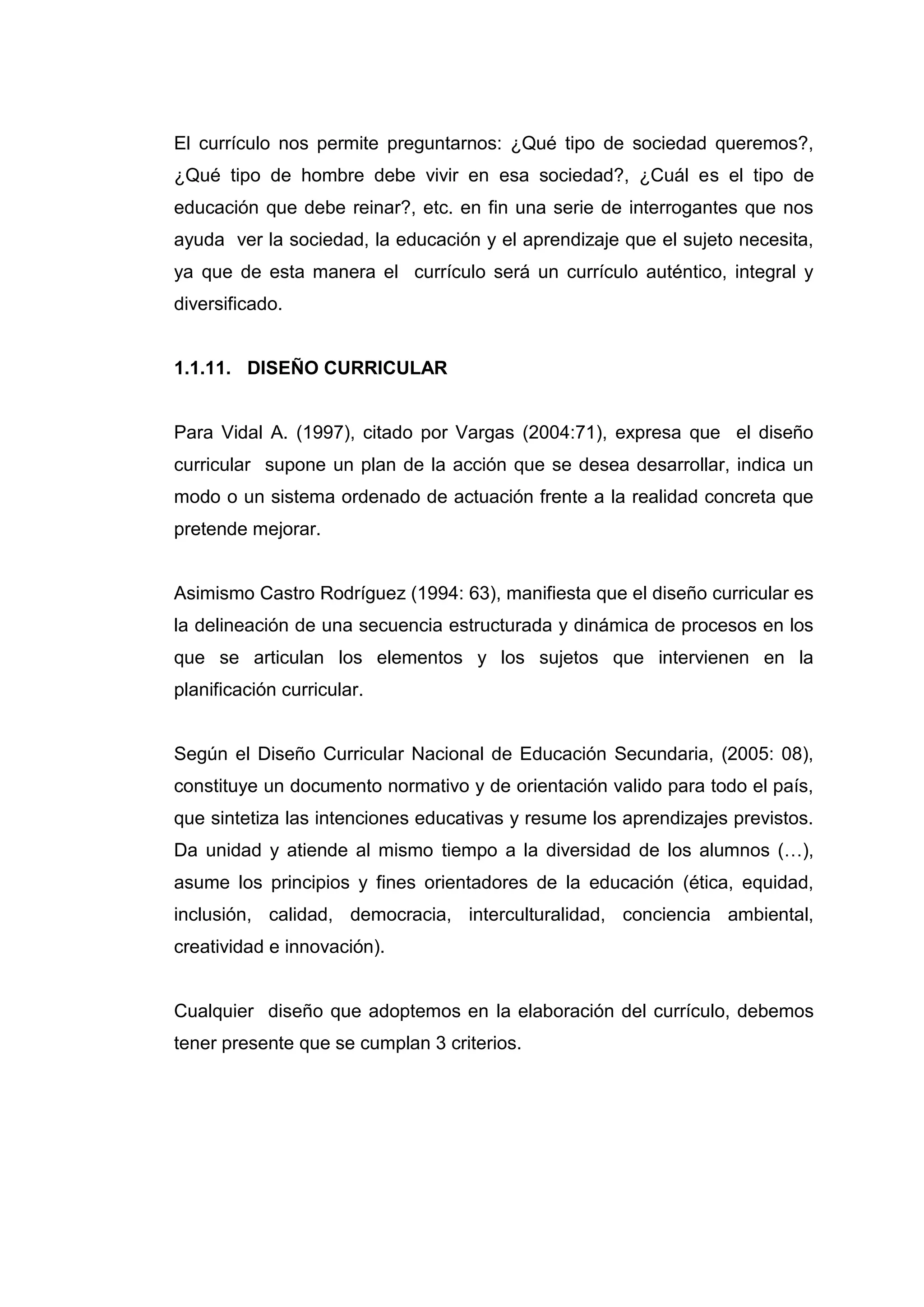 El currículo nos permite preguntarnos: ¿Qué tipo de sociedad queremos?,
¿Qué tipo de hombre debe vivir en esa sociedad?, ¿Cuál es el tipo de
educación que debe reinar?, etc. en fin una serie de interrogantes que nos
ayuda ver la sociedad, la educación y el aprendizaje que el sujeto necesita,
ya que de esta manera el currículo será un currículo auténtico, integral y
diversificado.


1.1.11. DISEÑO CURRICULAR


Para Vidal A. (1997), citado por Vargas (2004:71), expresa que el diseño
curricular supone un plan de la acción que se desea desarrollar, indica un
modo o un sistema ordenado de actuación frente a la realidad concreta que
pretende mejorar.


Asimismo Castro Rodríguez (1994: 63), manifiesta que el diseño curricular es
la delineación de una secuencia estructurada y dinámica de procesos en los
que se articulan los elementos y los sujetos que intervienen en la
planificación curricular.


Según el Diseño Curricular Nacional de Educación Secundaria, (2005: 08),
constituye un documento normativo y de orientación valido para todo el país,
que sintetiza las intenciones educativas y resume los aprendizajes previstos.
Da unidad y atiende al mismo tiempo a la diversidad de los alumnos (…),
asume los principios y fines orientadores de la educación (ética, equidad,
inclusión, calidad, democracia, interculturalidad, conciencia ambiental,
creatividad e innovación).


Cualquier diseño que adoptemos en la elaboración del currículo, debemos
tener presente que se cumplan 3 criterios.




                                  22
 
