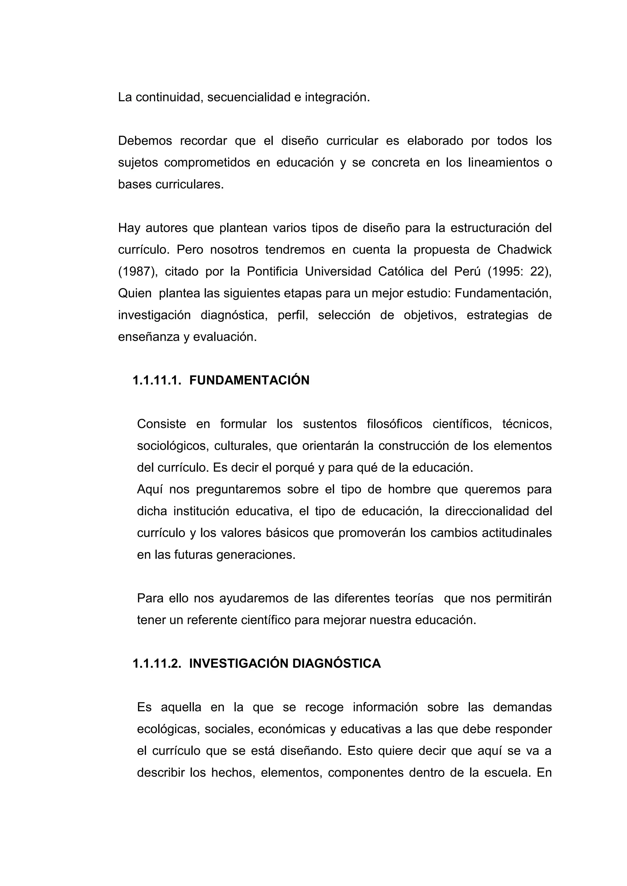 La continuidad, secuencialidad e integración.


Debemos recordar que el diseño curricular es elaborado por todos los
sujetos comprometidos en educación y se concreta en los lineamientos o
bases curriculares.


Hay autores que plantean varios tipos de diseño para la estructuración del
currículo. Pero nosotros tendremos en cuenta la propuesta de Chadwick
(1987), citado por la Pontificia Universidad Católica del Perú (1995: 22),
Quien plantea las siguientes etapas para un mejor estudio: Fundamentación,
investigación diagnóstica, perfil, selección de objetivos, estrategias de
enseñanza y evaluación.


  1.1.11.1. FUNDAMENTACIÓN


   Consiste en formular los sustentos filosóficos científicos, técnicos,
   sociológicos, culturales, que orientarán la construcción de los elementos
   del currículo. Es decir el porqué y para qué de la educación.
   Aquí nos preguntaremos sobre el tipo de hombre que queremos para
   dicha institución educativa, el tipo de educación, la direccionalidad del
   currículo y los valores básicos que promoverán los cambios actitudinales
   en las futuras generaciones.


   Para ello nos ayudaremos de las diferentes teorías que nos permitirán
   tener un referente científico para mejorar nuestra educación.


  1.1.11.2. INVESTIGACIÓN DIAGNÓSTICA


   Es aquella en la que se recoge información sobre las demandas
   ecológicas, sociales, económicas y educativas a las que debe responder
   el currículo que se está diseñando. Esto quiere decir que aquí se va a
   describir los hechos, elementos, componentes dentro de la escuela. En




                                   23
 