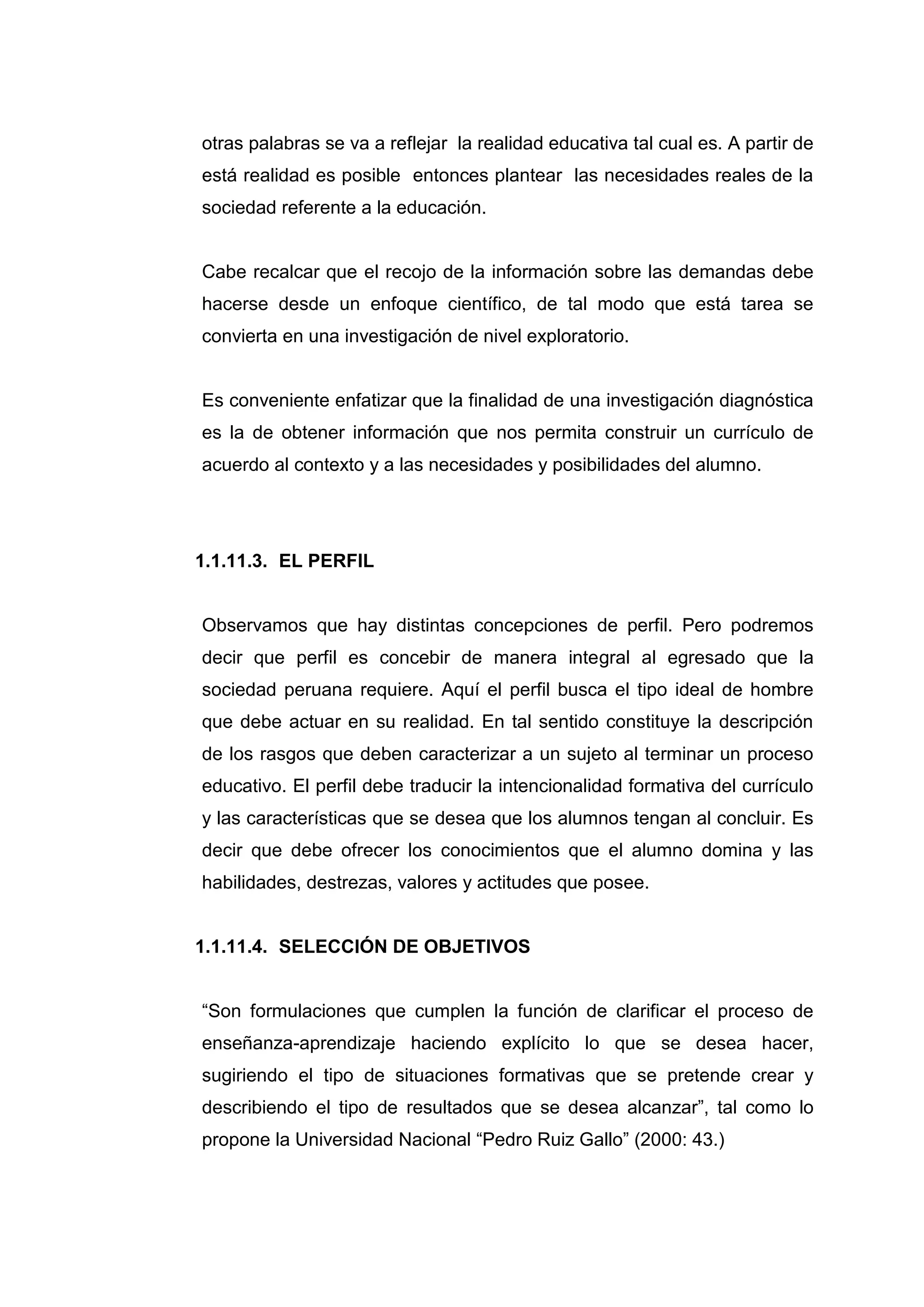 otras palabras se va a reflejar la realidad educativa tal cual es. A partir de
está realidad es posible entonces plantear las necesidades reales de la
sociedad referente a la educación.


Cabe recalcar que el recojo de la información sobre las demandas debe
hacerse desde un enfoque científico, de tal modo que está tarea se
convierta en una investigación de nivel exploratorio.


Es conveniente enfatizar que la finalidad de una investigación diagnóstica
es la de obtener información que nos permita construir un currículo de
acuerdo al contexto y a las necesidades y posibilidades del alumno.




1.1.11.3. EL PERFIL


Observamos que hay distintas concepciones de perfil. Pero podremos
decir que perfil es concebir de manera integral al egresado que la
sociedad peruana requiere. Aquí el perfil busca el tipo ideal de hombre
que debe actuar en su realidad. En tal sentido constituye la descripción
de los rasgos que deben caracterizar a un sujeto al terminar un proceso
educativo. El perfil debe traducir la intencionalidad formativa del currículo
y las características que se desea que los alumnos tengan al concluir. Es
decir que debe ofrecer los conocimientos que el alumno domina y las
habilidades, destrezas, valores y actitudes que posee.


1.1.11.4. SELECCIÓN DE OBJETIVOS


“Son formulaciones que cumplen la función de clarificar el proceso de
enseñanza-aprendizaje haciendo explícito lo que se desea hacer,
sugiriendo el tipo de situaciones formativas que se pretende crear y
describiendo el tipo de resultados que se desea alcanzar”, tal como lo
propone la Universidad Nacional “Pedro Ruiz Gallo” (2000: 43.)




                                 24
 