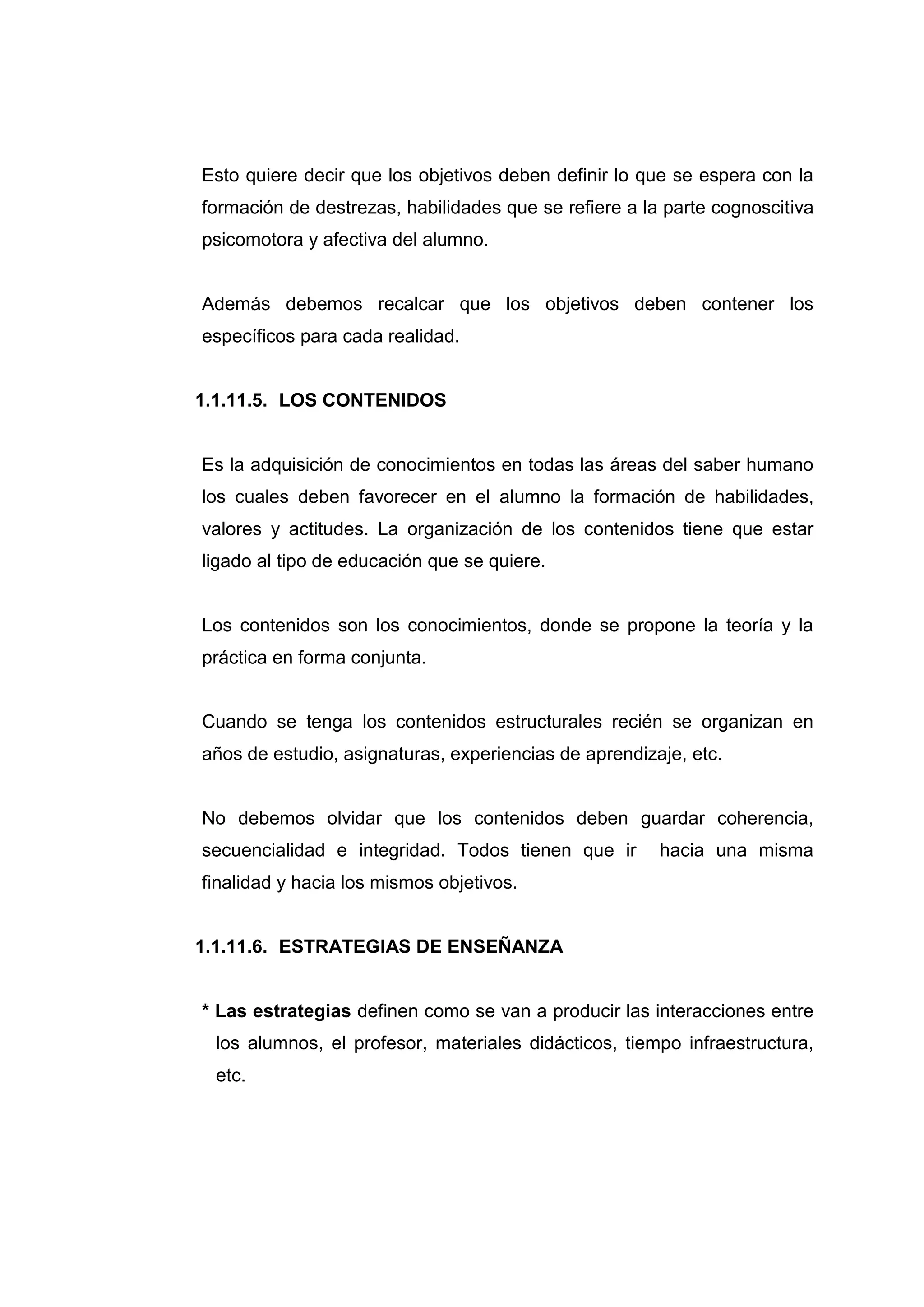 Esto quiere decir que los objetivos deben definir lo que se espera con la
formación de destrezas, habilidades que se refiere a la parte cognoscitiva
psicomotora y afectiva del alumno.


Además debemos recalcar que los objetivos deben contener los
específicos para cada realidad.


1.1.11.5. LOS CONTENIDOS


Es la adquisición de conocimientos en todas las áreas del saber humano
los cuales deben favorecer en el alumno la formación de habilidades,
valores y actitudes. La organización de los contenidos tiene que estar
ligado al tipo de educación que se quiere.


Los contenidos son los conocimientos, donde se propone la teoría y la
práctica en forma conjunta.


Cuando se tenga los contenidos estructurales recién se organizan en
años de estudio, asignaturas, experiencias de aprendizaje, etc.


No debemos olvidar que los contenidos deben guardar coherencia,
secuencialidad e integridad. Todos tienen que ir       hacia una misma
finalidad y hacia los mismos objetivos.


1.1.11.6. ESTRATEGIAS DE ENSEÑANZA


* Las estrategias definen como se van a producir las interacciones entre
 los alumnos, el profesor, materiales didácticos, tiempo infraestructura,
 etc.




                                  25
 