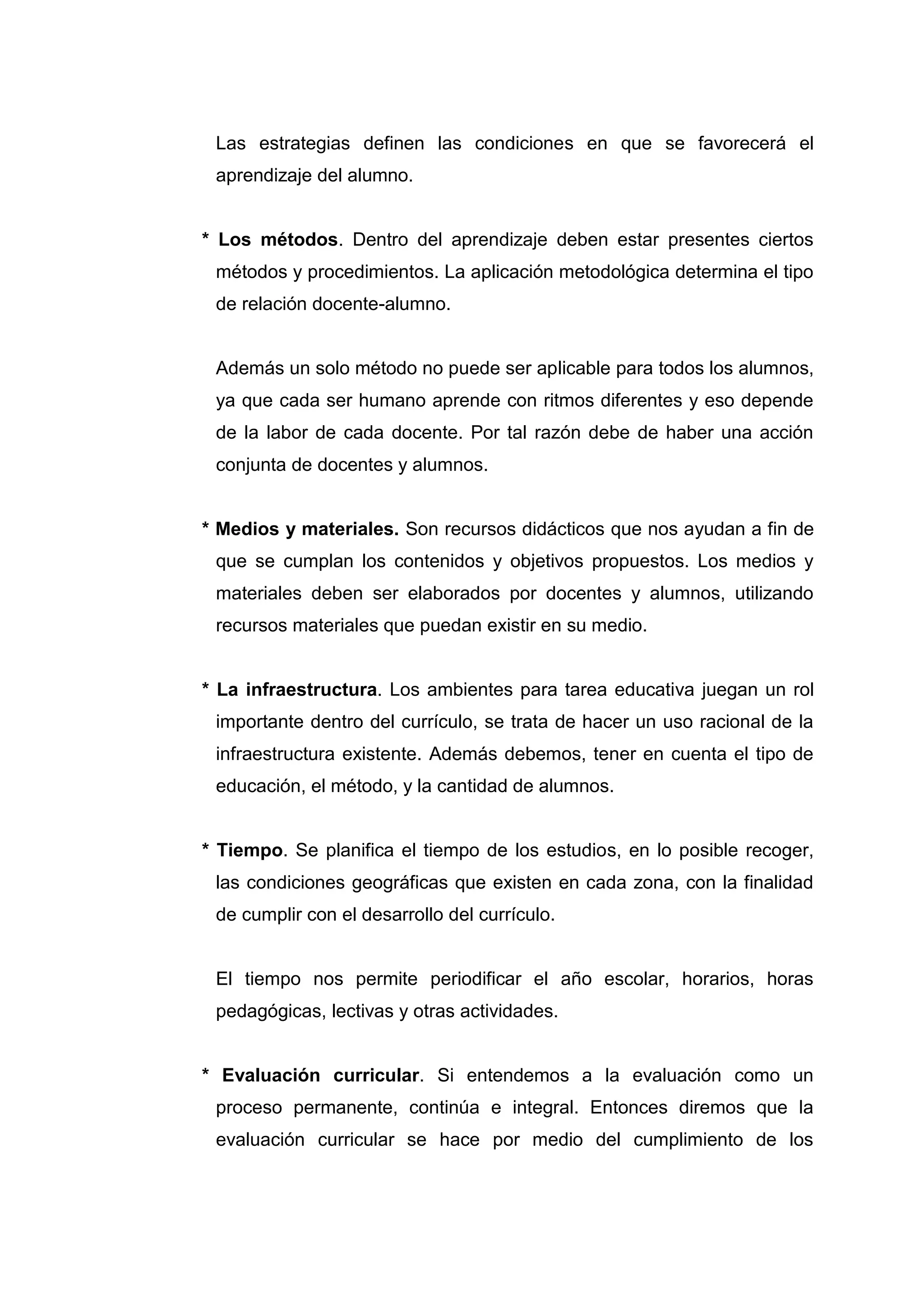 Las estrategias definen las condiciones en que se favorecerá el
 aprendizaje del alumno.


* Los métodos. Dentro del aprendizaje deben estar presentes ciertos
 métodos y procedimientos. La aplicación metodológica determina el tipo
 de relación docente-alumno.


 Además un solo método no puede ser aplicable para todos los alumnos,
 ya que cada ser humano aprende con ritmos diferentes y eso depende
 de la labor de cada docente. Por tal razón debe de haber una acción
 conjunta de docentes y alumnos.


* Medios y materiales. Son recursos didácticos que nos ayudan a fin de
 que se cumplan los contenidos y objetivos propuestos. Los medios y
 materiales deben ser elaborados por docentes y alumnos, utilizando
 recursos materiales que puedan existir en su medio.


* La infraestructura. Los ambientes para tarea educativa juegan un rol
 importante dentro del currículo, se trata de hacer un uso racional de la
 infraestructura existente. Además debemos, tener en cuenta el tipo de
 educación, el método, y la cantidad de alumnos.


* Tiempo. Se planifica el tiempo de los estudios, en lo posible recoger,
 las condiciones geográficas que existen en cada zona, con la finalidad
 de cumplir con el desarrollo del currículo.


 El tiempo nos permite periodificar el año escolar, horarios, horas
 pedagógicas, lectivas y otras actividades.


* Evaluación curricular. Si entendemos a la evaluación como un
 proceso permanente, continúa e integral. Entonces diremos que la
 evaluación curricular se hace por medio del cumplimiento de los




                                26
 