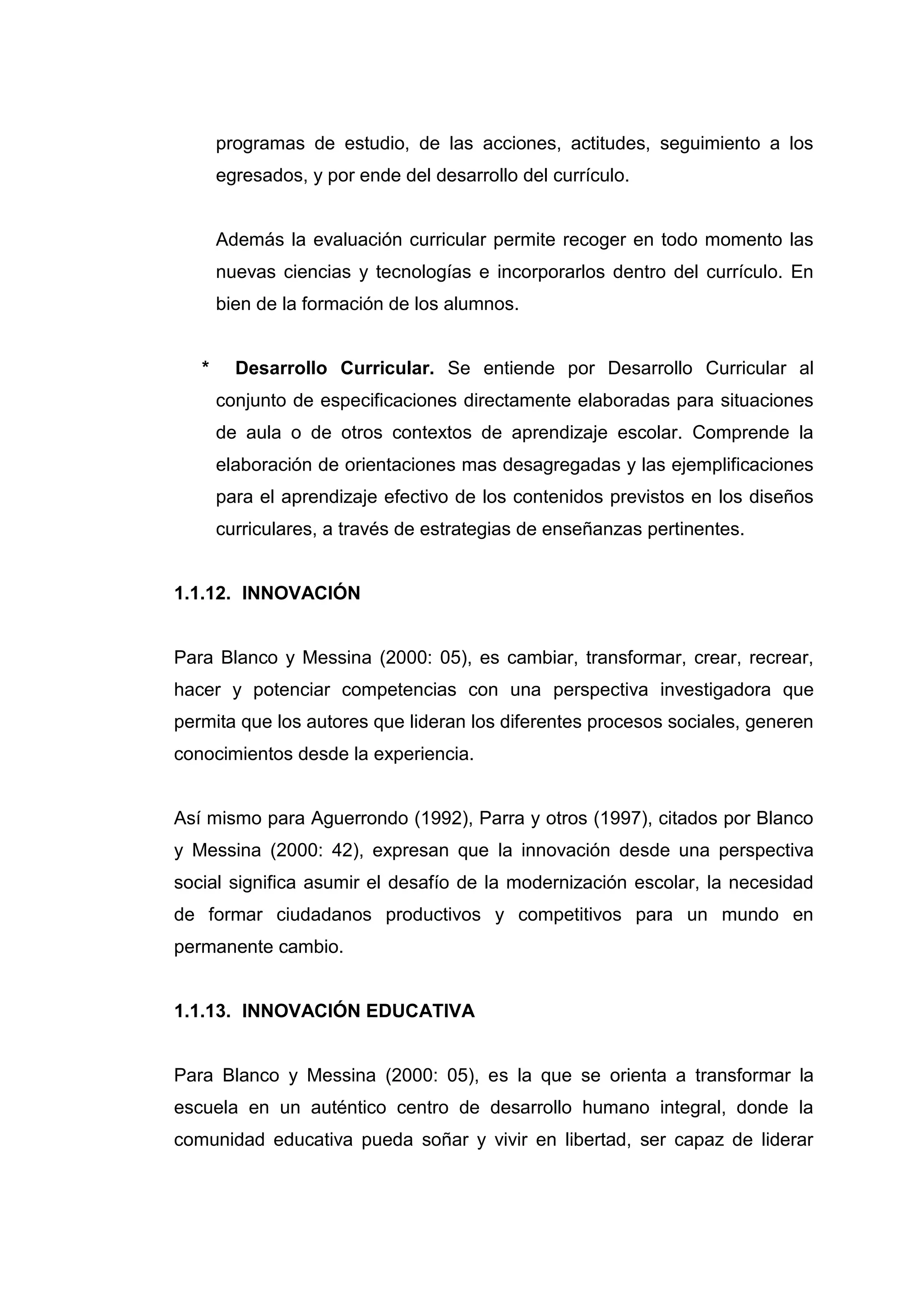 programas de estudio, de las acciones, actitudes, seguimiento a los
       egresados, y por ende del desarrollo del currículo.


       Además la evaluación curricular permite recoger en todo momento las
       nuevas ciencias y tecnologías e incorporarlos dentro del currículo. En
       bien de la formación de los alumnos.


   *     Desarrollo Curricular. Se entiende por Desarrollo Curricular al
       conjunto de especificaciones directamente elaboradas para situaciones
       de aula o de otros contextos de aprendizaje escolar. Comprende la
       elaboración de orientaciones mas desagregadas y las ejemplificaciones
       para el aprendizaje efectivo de los contenidos previstos en los diseños
       curriculares, a través de estrategias de enseñanzas pertinentes.


1.1.12. INNOVACIÓN


Para Blanco y Messina (2000: 05), es cambiar, transformar, crear, recrear,
hacer y potenciar competencias con una perspectiva investigadora que
permita que los autores que lideran los diferentes procesos sociales, generen
conocimientos desde la experiencia.


Así mismo para Aguerrondo (1992), Parra y otros (1997), citados por Blanco
y Messina (2000: 42), expresan que la innovación desde una perspectiva
social significa asumir el desafío de la modernización escolar, la necesidad
de formar ciudadanos productivos y competitivos para un mundo en
permanente cambio.


1.1.13. INNOVACIÓN EDUCATIVA


Para Blanco y Messina (2000: 05), es la que se orienta a transformar la
escuela en un auténtico centro de desarrollo humano integral, donde la
comunidad educativa pueda soñar y vivir en libertad, ser capaz de liderar




                                     27
 