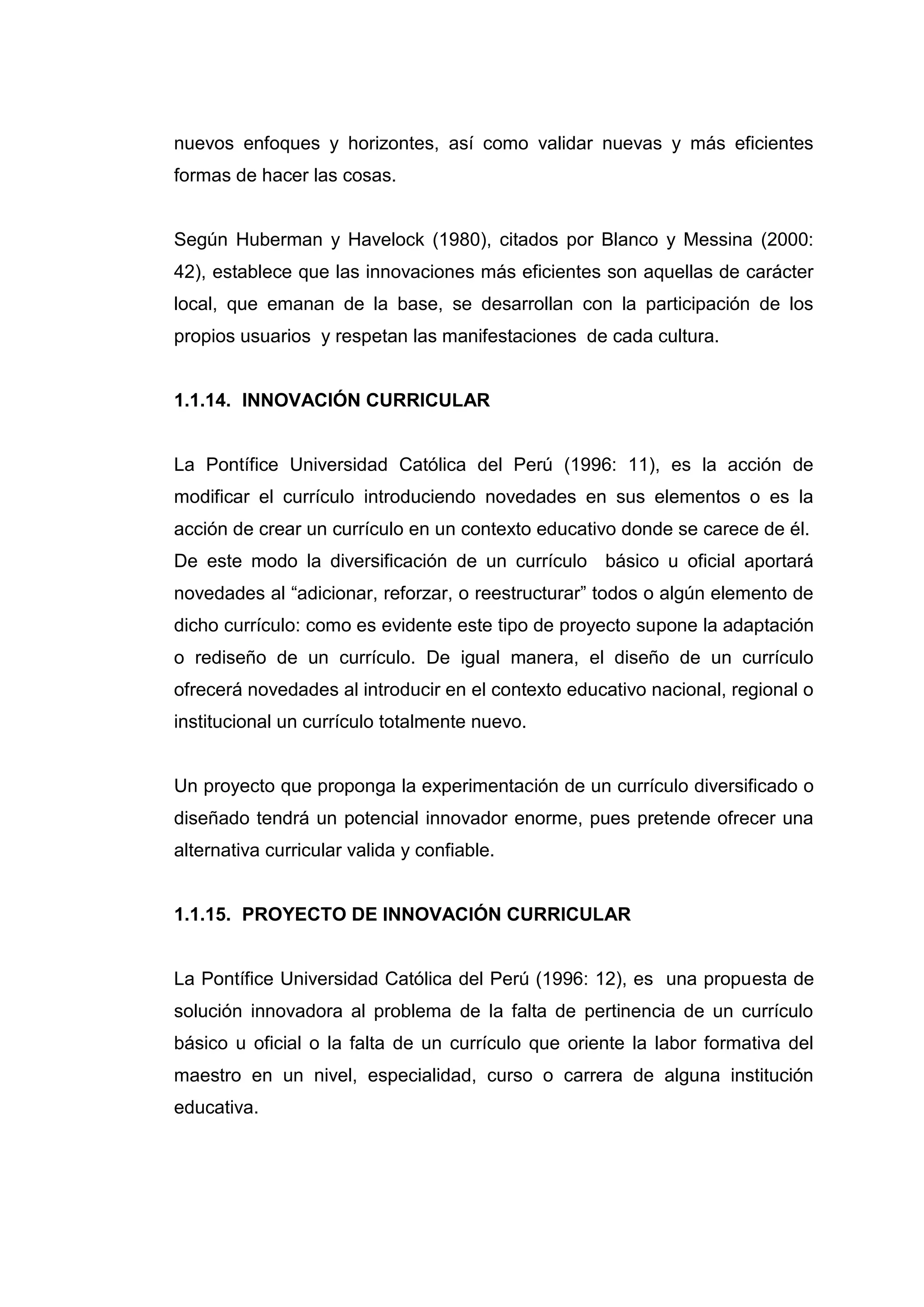 nuevos enfoques y horizontes, así como validar nuevas y más eficientes
formas de hacer las cosas.


Según Huberman y Havelock (1980), citados por Blanco y Messina (2000:
42), establece que las innovaciones más eficientes son aquellas de carácter
local, que emanan de la base, se desarrollan con la participación de los
propios usuarios y respetan las manifestaciones de cada cultura.


1.1.14. INNOVACIÓN CURRICULAR


La Pontífice Universidad Católica del Perú (1996: 11), es la acción de
modificar el currículo introduciendo novedades en sus elementos o es la
acción de crear un currículo en un contexto educativo donde se carece de él.
De este modo la diversificación de un currículo básico u oficial aportará
novedades al “adicionar, reforzar, o reestructurar” todos o algún elemento de
dicho currículo: como es evidente este tipo de proyecto supone la adaptación
o rediseño de un currículo. De igual manera, el diseño de un currículo
ofrecerá novedades al introducir en el contexto educativo nacional, regional o
institucional un currículo totalmente nuevo.


Un proyecto que proponga la experimentación de un currículo diversificado o
diseñado tendrá un potencial innovador enorme, pues pretende ofrecer una
alternativa curricular valida y confiable.


1.1.15. PROYECTO DE INNOVACIÓN CURRICULAR


La Pontífice Universidad Católica del Perú (1996: 12), es una propuesta de
solución innovadora al problema de la falta de pertinencia de un currículo
básico u oficial o la falta de un currículo que oriente la labor formativa del
maestro en un nivel, especialidad, curso o carrera de alguna institución
educativa.




                                     28
 