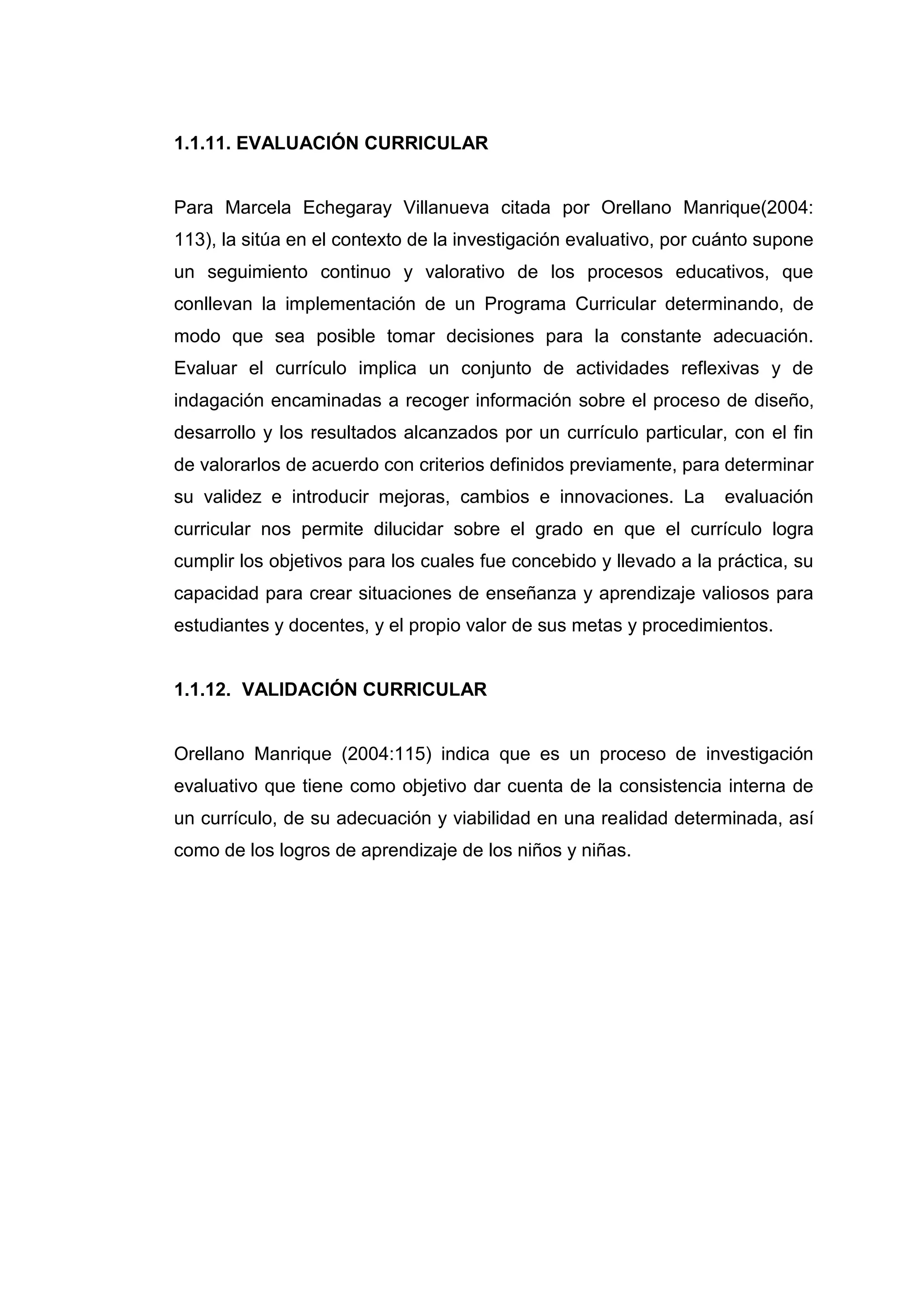 1.1.11. EVALUACIÓN CURRICULAR


Para Marcela Echegaray Villanueva citada por Orellano Manrique(2004:
113), la sitúa en el contexto de la investigación evaluativo, por cuánto supone
un seguimiento continuo y valorativo de los procesos educativos, que
conllevan la implementación de un Programa Curricular determinando, de
modo que sea posible tomar decisiones para la constante adecuación.
Evaluar el currículo implica un conjunto de actividades reflexivas y de
indagación encaminadas a recoger información sobre el proceso de diseño,
desarrollo y los resultados alcanzados por un currículo particular, con el fin
de valorarlos de acuerdo con criterios definidos previamente, para determinar
su validez e introducir mejoras, cambios e innovaciones. La         evaluación
curricular nos permite dilucidar sobre el grado en que el currículo logra
cumplir los objetivos para los cuales fue concebido y llevado a la práctica, su
capacidad para crear situaciones de enseñanza y aprendizaje valiosos para
estudiantes y docentes, y el propio valor de sus metas y procedimientos.


1.1.12. VALIDACIÓN CURRICULAR


Orellano Manrique (2004:115) indica que es un proceso de investigación
evaluativo que tiene como objetivo dar cuenta de la consistencia interna de
un currículo, de su adecuación y viabilidad en una realidad determinada, así
como de los logros de aprendizaje de los niños y niñas.




                                   29
 