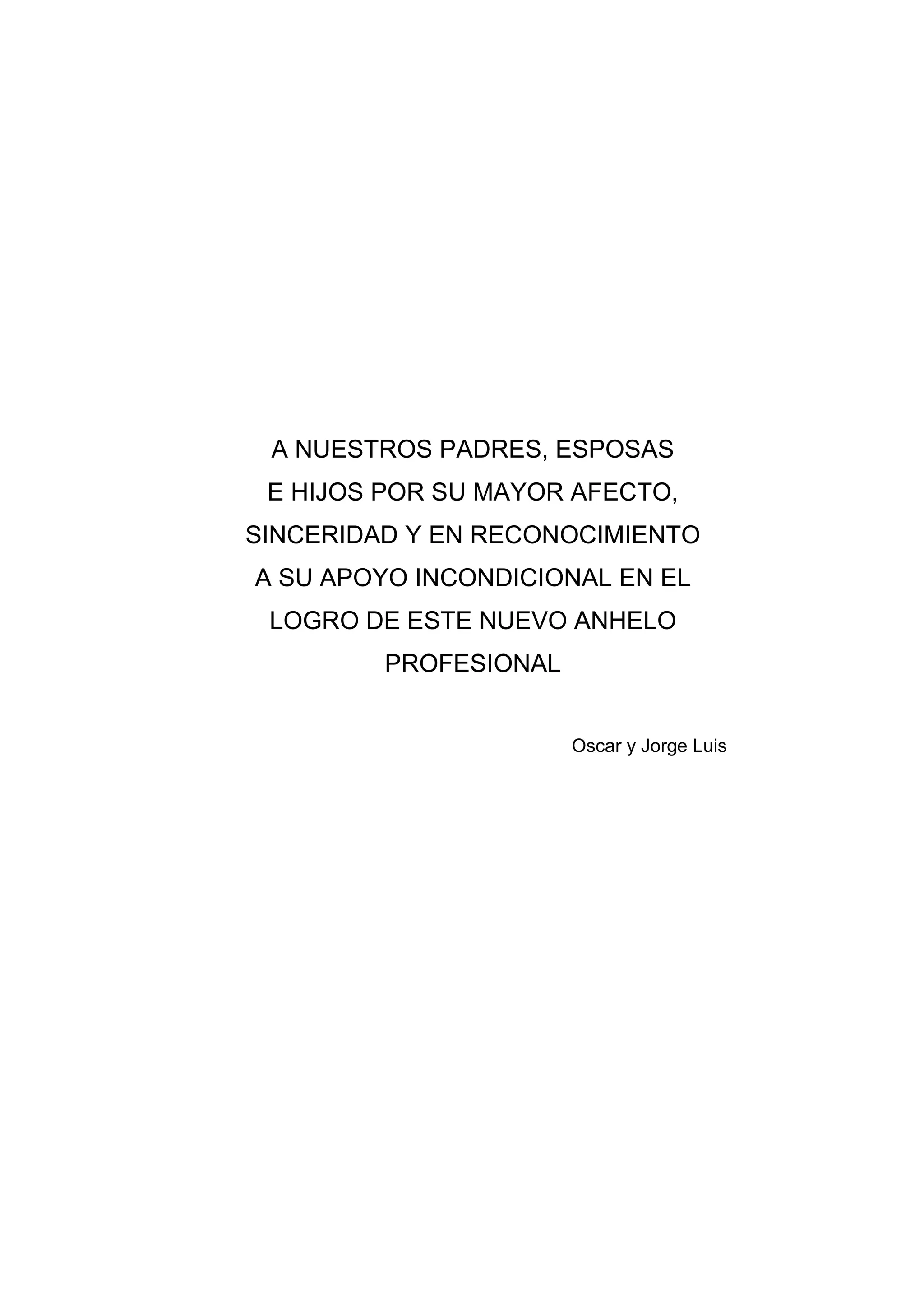 A NUESTROS PADRES, ESPOSAS
 E HIJOS POR SU MAYOR AFECTO,
SINCERIDAD Y EN RECONOCIMIENTO
A SU APOYO INCONDICIONAL EN EL
 LOGRO DE ESTE NUEVO ANHELO
         PROFESIONAL


                       Oscar y Jorge Luis




              3
 
