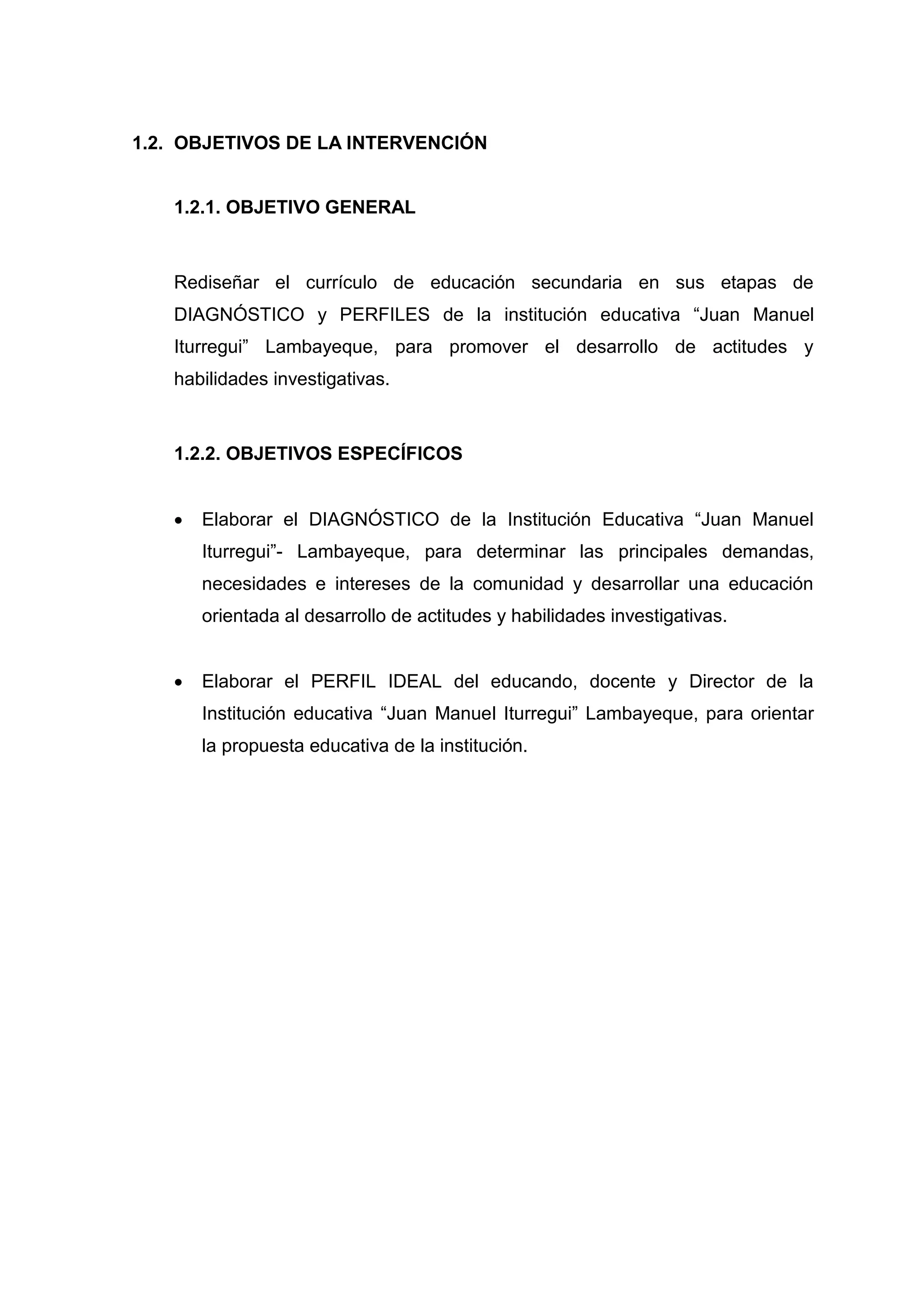 1.2. OBJETIVOS DE LA INTERVENCIÓN


   1.2.1. OBJETIVO GENERAL



   Rediseñar el currículo de educación secundaria en sus etapas de
   DIAGNÓSTICO y PERFILES de la institución educativa “Juan Manuel
   Iturregui” Lambayeque, para promover el desarrollo de actitudes y
   habilidades investigativas.



   1.2.2. OBJETIVOS ESPECÍFICOS


      Elaborar el DIAGNÓSTICO de la Institución Educativa “Juan Manuel
       Iturregui”- Lambayeque, para determinar las principales demandas,
       necesidades e intereses de la comunidad y desarrollar una educación
       orientada al desarrollo de actitudes y habilidades investigativas.


      Elaborar el PERFIL IDEAL del educando, docente y Director de la
       Institución educativa “Juan Manuel Iturregui” Lambayeque, para orientar
       la propuesta educativa de la institución.




                                       30
 