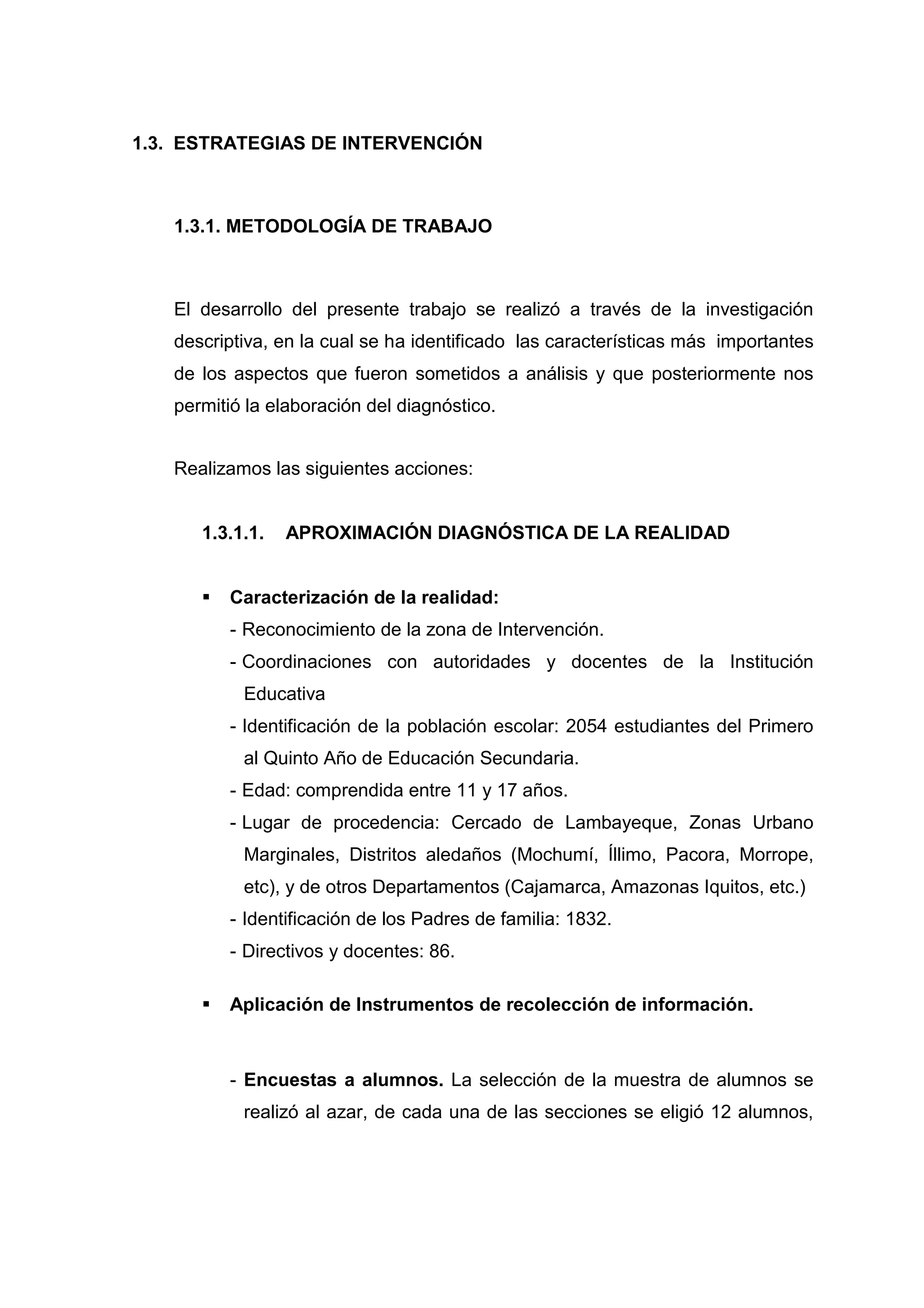1.3. ESTRATEGIAS DE INTERVENCIÓN



   1.3.1. METODOLOGÍA DE TRABAJO



   El desarrollo del presente trabajo se realizó a través de la investigación
   descriptiva, en la cual se ha identificado las características más importantes
   de los aspectos que fueron sometidos a análisis y que posteriormente nos
   permitió la elaboración del diagnóstico.


   Realizamos las siguientes acciones:


      1.3.1.1.   APROXIMACIÓN DIAGNÓSTICA DE LA REALIDAD


         Caracterización de la realidad:
          - Reconocimiento de la zona de Intervención.
          - Coordinaciones con autoridades y docentes de la Institución
           Educativa
          - Identificación de la población escolar: 2054 estudiantes del Primero
           al Quinto Año de Educación Secundaria.
          - Edad: comprendida entre 11 y 17 años.
          - Lugar de procedencia: Cercado de Lambayeque, Zonas Urbano
           Marginales, Distritos aledaños (Mochumí, Íllimo, Pacora, Morrope,
           etc), y de otros Departamentos (Cajamarca, Amazonas Iquitos, etc.)
          - Identificación de los Padres de familia: 1832.
          - Directivos y docentes: 86.

         Aplicación de Instrumentos de recolección de información.



          - Encuestas a alumnos. La selección de la muestra de alumnos se
           realizó al azar, de cada una de las secciones se eligió 12 alumnos,




                                         31
 