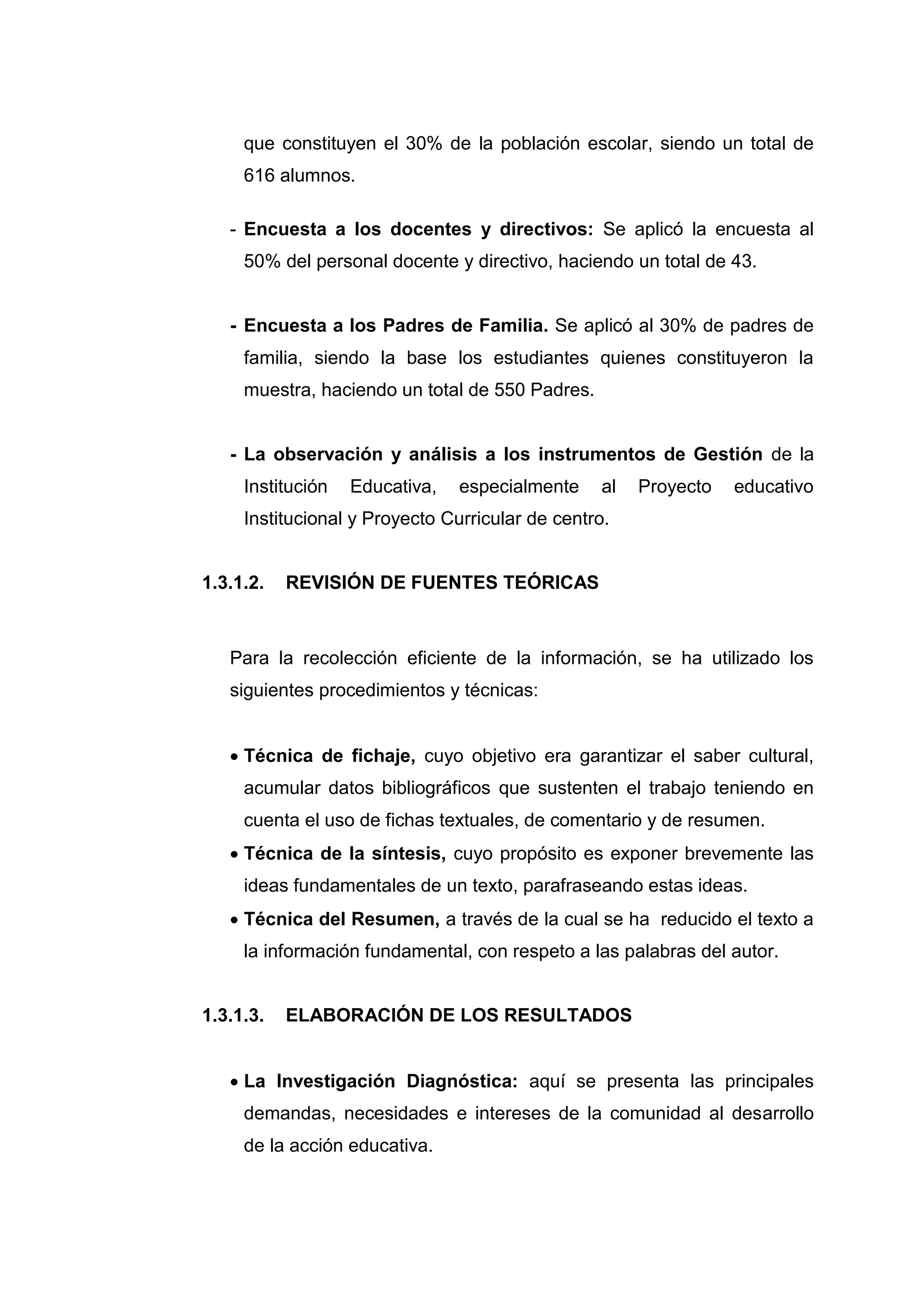 que constituyen el 30% de la población escolar, siendo un total de
     616 alumnos.

   - Encuesta a los docentes y directivos: Se aplicó la encuesta al
     50% del personal docente y directivo, haciendo un total de 43.


   - Encuesta a los Padres de Familia. Se aplicó al 30% de padres de
     familia, siendo la base los estudiantes quienes constituyeron la
     muestra, haciendo un total de 550 Padres.


   - La observación y análisis a los instrumentos de Gestión de la
     Institución   Educativa,   especialmente     al   Proyecto   educativo
     Institucional y Proyecto Curricular de centro.


1.3.1.2.   REVISIÓN DE FUENTES TEÓRICAS



   Para la recolección eficiente de la información, se ha utilizado los
   siguientes procedimientos y técnicas:


    Técnica de fichaje, cuyo objetivo era garantizar el saber cultural,
     acumular datos bibliográficos que sustenten el trabajo teniendo en
     cuenta el uso de fichas textuales, de comentario y de resumen.
    Técnica de la síntesis, cuyo propósito es exponer brevemente las
     ideas fundamentales de un texto, parafraseando estas ideas.
    Técnica del Resumen, a través de la cual se ha reducido el texto a
     la información fundamental, con respeto a las palabras del autor.


1.3.1.3.   ELABORACIÓN DE LOS RESULTADOS


    La Investigación Diagnóstica: aquí se presenta las principales
     demandas, necesidades e intereses de la comunidad al desarrollo
     de la acción educativa.




                                32
 