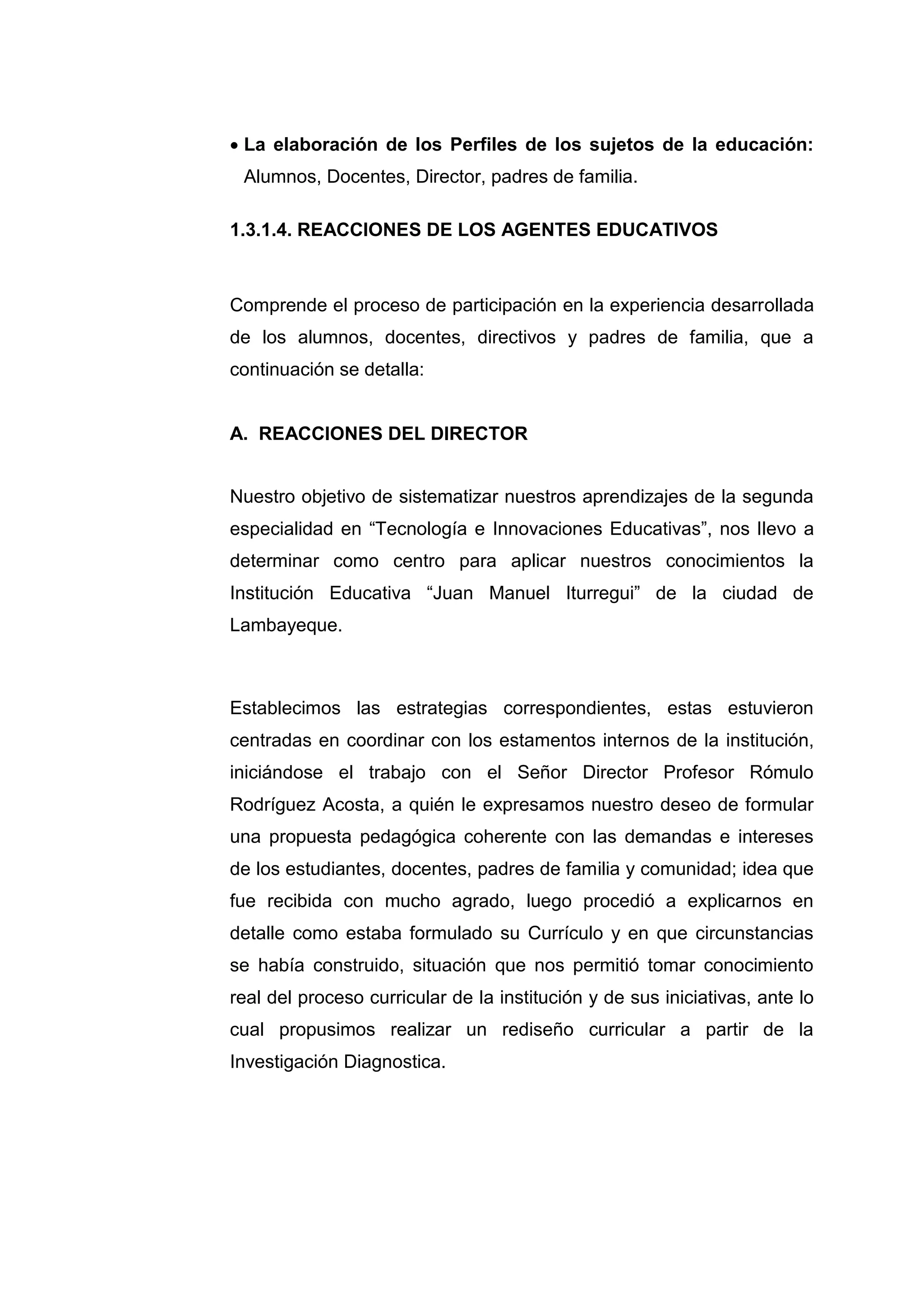  La elaboración de los Perfiles de los sujetos de la educación:
 Alumnos, Docentes, Director, padres de familia.

1.3.1.4. REACCIONES DE LOS AGENTES EDUCATIVOS



Comprende el proceso de participación en la experiencia desarrollada
de los alumnos, docentes, directivos y padres de familia, que a
continuación se detalla:


A. REACCIONES DEL DIRECTOR


Nuestro objetivo de sistematizar nuestros aprendizajes de la segunda
especialidad en “Tecnología e Innovaciones Educativas”, nos llevo a
determinar como centro para aplicar nuestros conocimientos la
Institución Educativa “Juan Manuel Iturregui” de la ciudad de
Lambayeque.



Establecimos las estrategias correspondientes, estas estuvieron
centradas en coordinar con los estamentos internos de la institución,
iniciándose el trabajo con el Señor Director Profesor Rómulo
Rodríguez Acosta, a quién le expresamos nuestro deseo de formular
una propuesta pedagógica coherente con las demandas e intereses
de los estudiantes, docentes, padres de familia y comunidad; idea que
fue recibida con mucho agrado, luego procedió a explicarnos en
detalle como estaba formulado su Currículo y en que circunstancias
se había construido, situación que nos permitió tomar conocimiento
real del proceso curricular de la institución y de sus iniciativas, ante lo
cual propusimos realizar un rediseño curricular a partir de la
Investigación Diagnostica.




                             33
 