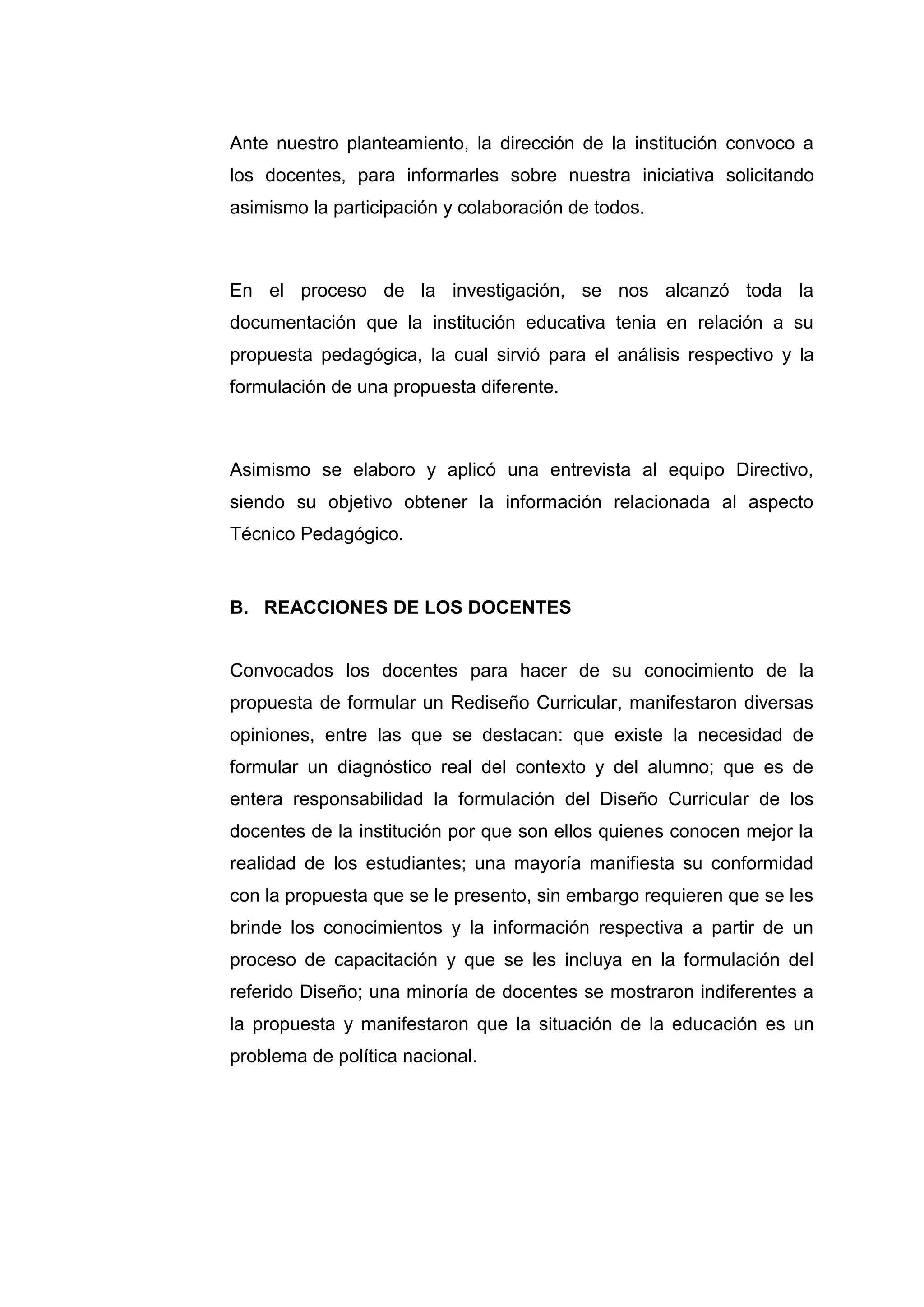 Ante nuestro planteamiento, la dirección de la institución convoco a
los docentes, para informarles sobre nuestra iniciativa solicitando
asimismo la participación y colaboración de todos.



En el proceso de la investigación, se nos alcanzó toda la
documentación que la institución educativa tenia en relación a su
propuesta pedagógica, la cual sirvió para el análisis respectivo y la
formulación de una propuesta diferente.



Asimismo se elaboro y aplicó una entrevista al equipo Directivo,
siendo su objetivo obtener la información relacionada al aspecto
Técnico Pedagógico.


B. REACCIONES DE LOS DOCENTES


Convocados los docentes para hacer de su conocimiento de la
propuesta de formular un Rediseño Curricular, manifestaron diversas
opiniones, entre las que se destacan: que existe la necesidad de
formular un diagnóstico real del contexto y del alumno; que es de
entera responsabilidad la formulación del Diseño Curricular de los
docentes de la institución por que son ellos quienes conocen mejor la
realidad de los estudiantes; una mayoría manifiesta su conformidad
con la propuesta que se le presento, sin embargo requieren que se les
brinde los conocimientos y la información respectiva a partir de un
proceso de capacitación y que se les incluya en la formulación del
referido Diseño; una minoría de docentes se mostraron indiferentes a
la propuesta y manifestaron que la situación de la educación es un
problema de política nacional.




                            34
 