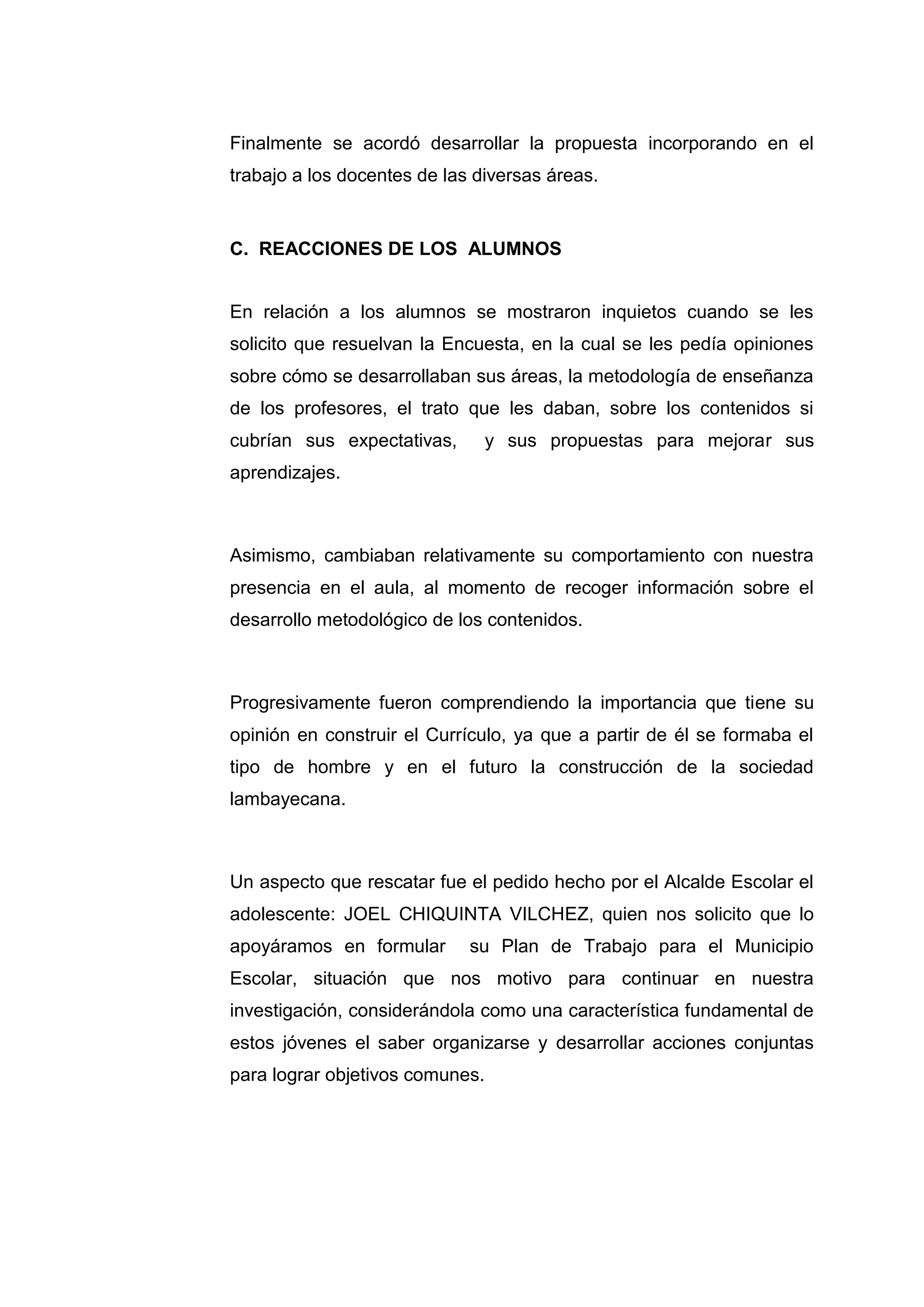 Finalmente se acordó desarrollar la propuesta incorporando en el
trabajo a los docentes de las diversas áreas.


C. REACCIONES DE LOS ALUMNOS


En relación a los alumnos se mostraron inquietos cuando se les
solicito que resuelvan la Encuesta, en la cual se les pedía opiniones
sobre cómo se desarrollaban sus áreas, la metodología de enseñanza
de los profesores, el trato que les daban, sobre los contenidos si
cubrían sus expectativas,        y sus propuestas para mejorar sus
aprendizajes.



Asimismo, cambiaban relativamente su comportamiento con nuestra
presencia en el aula, al momento de recoger información sobre el
desarrollo metodológico de los contenidos.



Progresivamente fueron comprendiendo la importancia que tiene su
opinión en construir el Currículo, ya que a partir de él se formaba el
tipo de hombre y en el futuro la construcción de la sociedad
lambayecana.



Un aspecto que rescatar fue el pedido hecho por el Alcalde Escolar el
adolescente: JOEL CHIQUINTA VILCHEZ, quien nos solicito que lo
apoyáramos en formular       su Plan de Trabajo para el Municipio
Escolar, situación que nos motivo para continuar en nuestra
investigación, considerándola como una característica fundamental de
estos jóvenes el saber organizarse y desarrollar acciones conjuntas
para lograr objetivos comunes.




                            35
 