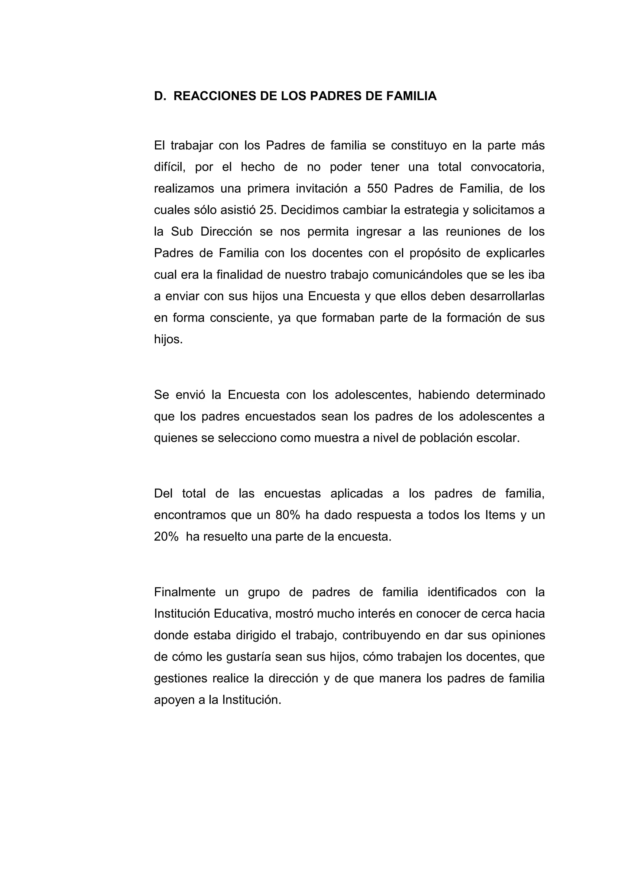 D. REACCIONES DE LOS PADRES DE FAMILIA


El trabajar con los Padres de familia se constituyo en la parte más
difícil, por el hecho de no poder tener una total convocatoria,
realizamos una primera invitación a 550 Padres de Familia, de los
cuales sólo asistió 25. Decidimos cambiar la estrategia y solicitamos a
la Sub Dirección se nos permita ingresar a las reuniones de los
Padres de Familia con los docentes con el propósito de explicarles
cual era la finalidad de nuestro trabajo comunicándoles que se les iba
a enviar con sus hijos una Encuesta y que ellos deben desarrollarlas
en forma consciente, ya que formaban parte de la formación de sus
hijos.



Se envió la Encuesta con los adolescentes, habiendo determinado
que los padres encuestados sean los padres de los adolescentes a
quienes se selecciono como muestra a nivel de población escolar.



Del total de las encuestas aplicadas a los padres de familia,
encontramos que un 80% ha dado respuesta a todos los Items y un
20% ha resuelto una parte de la encuesta.



Finalmente un grupo de padres de familia identificados con la
Institución Educativa, mostró mucho interés en conocer de cerca hacia
donde estaba dirigido el trabajo, contribuyendo en dar sus opiniones
de cómo les gustaría sean sus hijos, cómo trabajen los docentes, que
gestiones realice la dirección y de que manera los padres de familia
apoyen a la Institución.




                            36
 